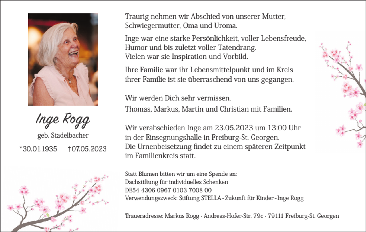 <p>Traurig nehmen wir Abschied von unserer Mutter,<br />Schwiegermutter, Oma und Uroma.<br />Inge war eine starke Persönlichkeit, voller Lebensfreude,<br />Humor und bis zuletzt voller Tatendrang.<br />Vielen war sie Inspiration und Vorbild.<br />Ihre Familie war ihr Lebensmittelpunkt und im Kreis<br />ihrer Familie ist sie überraschend von uns gegangen.<br />Wir werden Dich sehr vermissen.</p><p>Inge Rogg<br />geb. Stadelbacher</p><p>*30.01.1935</p><p>†07.05.2023</p><p>Thomas, Markus, Martin und Christian mit Familien.<br />Wir verabschieden Inge am 23.05.2023 um 13:00 Uhr<br />in der Einsegnungshalle in Freiburg-St. Georgen.<br />Die Urnenbeisetzung findet zu einem späteren Zeitpunkt<br />im Familienkreis statt.<br />Statt Blumen bitten wir um eine Spende an:<br />Dachstiftung für individuelles Schenken<br />DE5306 0967 0103 7008 00<br />Verwendungszweck: Stiftung STELLA - Zukunft für Kinder - Inge Rogg<br />Traueradresse: Markus Rogg · Andreas-Hofer-Str. 79c · 79111 Freiburg-St. Georgen</p>