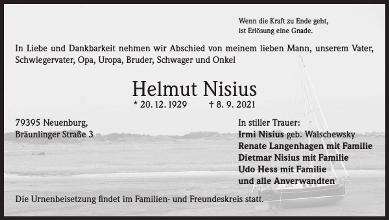 <p>Wenn die Kraft zu Ende geht,<br />ist Erlösung eine Gnade.</p><p>In Liebe und Dankbarkeit nehmen wir Abschied von meinem lieben Mann, unserem Vater,<br />Schwiegervater, Opa, Uropa, Bruder, Schwager und Onkel</p><p>Helmut Nisius<br />* 20. 12. 1929</p><p>79395 Neuenburg,<br />Bräunlinger Straße 3</p><p>† 8. 9. 2021</p><p>In stiller Trauer:<br />Irmi Nisius geb. Walschewsky<br />Renate Langenhagen mit Familie<br />Dietmar Nisius mit Familie<br />Udo Hess mit Familie<br />und alle Anverwandten</p><p>Die Urnenbeisetzung findet im Familien- und Freundeskreis statt.</p>