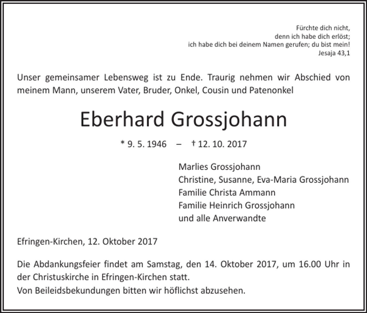 <p>Fürchte dich nicht,<br />denn ich habe dich erlöst;<br />ich habe dich bei deinem Namen gerufen; du bist mein!<br />Jesaja 43,1</p><p>Unser gemeinsamer Lebensweg ist zu Ende. Traurig nehmen wir Abschied von<br />­meinem Mann, unserem Vater, Bruder, Onkel, Cousin und Patenonkel</p><p>Eberhard Grossjohann<br />* 9. 5. 1946 – † 12. 10. 2017<br />Marlies Grossjohann<br />Christine, Susanne, Eva-Maria Grossjohann<br />Familie Christa Ammann<br />Familie Heinrich Grossjohann<br />und alle Anverwandte<br />Efringen-Kirchen, 12. Oktober 2017<br />Die Abdankungsfeier findet am Samstag, den 14. Oktober 2017, um 16.00 Uhr in<br />der Christuskirche in Efringen-Kirchen statt.<br />Von Beileidsbekundungen bitten wir ­höflichst abzusehen.</p>