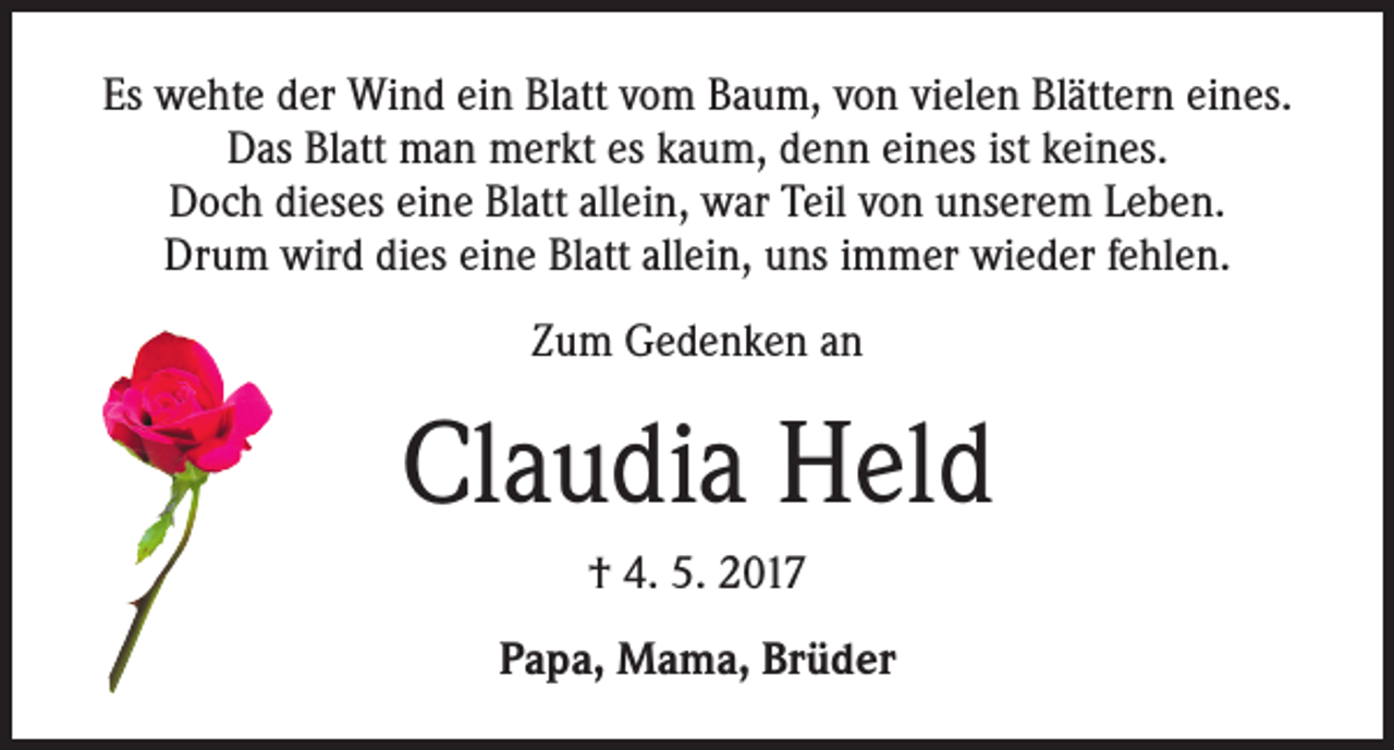 <p>Es wehte der Wind ein Blatt vom Baum, von vielen Blättern eines.<br />Das Blatt man merkt es kaum, denn eines ist keines.<br />Doch dieses eine Blatt allein, war Teil von unserem Leben.<br />Drum wird dies eine Blatt allein, uns immer wieder fehlen.<br />Zum Gedenken an</p><p>Claudia Held<br />† 4. 5. 2017<br />Papa, Mama, Brüder</p>