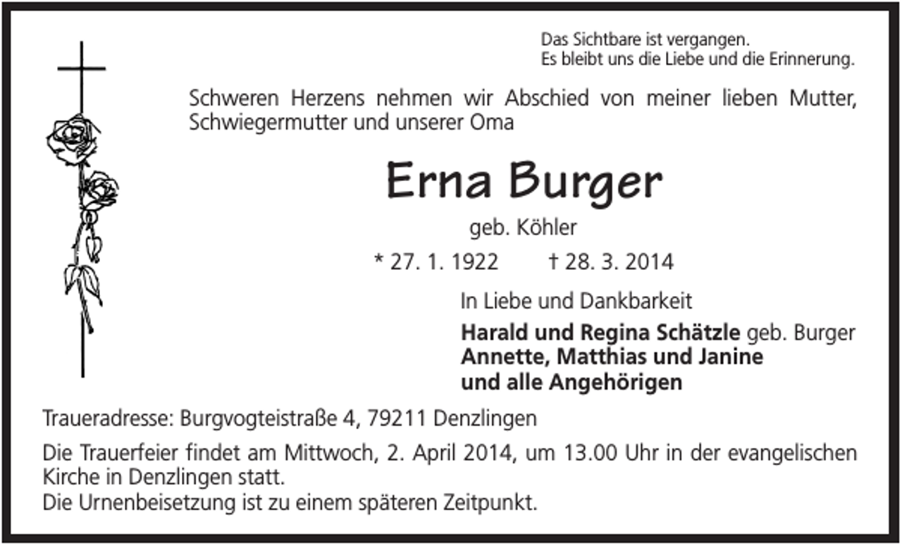 <p>Das Sichtbare ist vergangen.<br />Es bleibt uns die Liebe und die Erinnerung.</p><p>Schweren Herzens nehmen wir Abschied von meiner lieben Mutter,<br />Schwiegermutter und unserer Oma</p><p>Erna Burger<br />geb. Köhler<br />* 27. 1. 1922</p><p>† 28. 3. 2014</p><p>In Liebe und Dankbarkeit<br />Harald und Regina Schätzle geb. Burger<br />Annette, Matthias und Janine<br />und alle Angehörigen<br />Traueradresse: Burgvogteistraße 4, 79211 Denzlingen<br />Die Trauerfeier findet am Mittwoch, 2. April 2014, um 13.00 Uhr in der evangelischen<br />Kirche in Denzlingen statt.<br />Die Urnenbeisetzung ist zu einem späteren Zeitpunkt.</p>