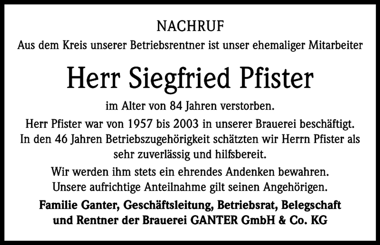 <p>NACHRUF<br />Aus dem Kreis unserer Betriebsrentner ist unser ehemaliger Mitarbeiter</p><p>Herr Siegfried Pfister<br />im Alter von 84 Jahren verstorben.<br />Herr Pfister war von 1957 bis 2003 in unserer Brauerei beschäftigt.<br />In den 46 Jahren Betriebszugehörigkeit schätzten wir Herrn Pfister als<br />sehr zuverlässig und hilfsbereit.<br />Wir werden ihm stets ein ehrendes Andenken bewahren.<br />Unsere aufrichtige Anteilnahme gilt seinen Angehörigen.<br />Familie Ganter, Geschäftsleitung, Betriebsrat, Belegschaft<br />und Rentner der Brauerei GANTER GmbH &amp; Co. KG</p>