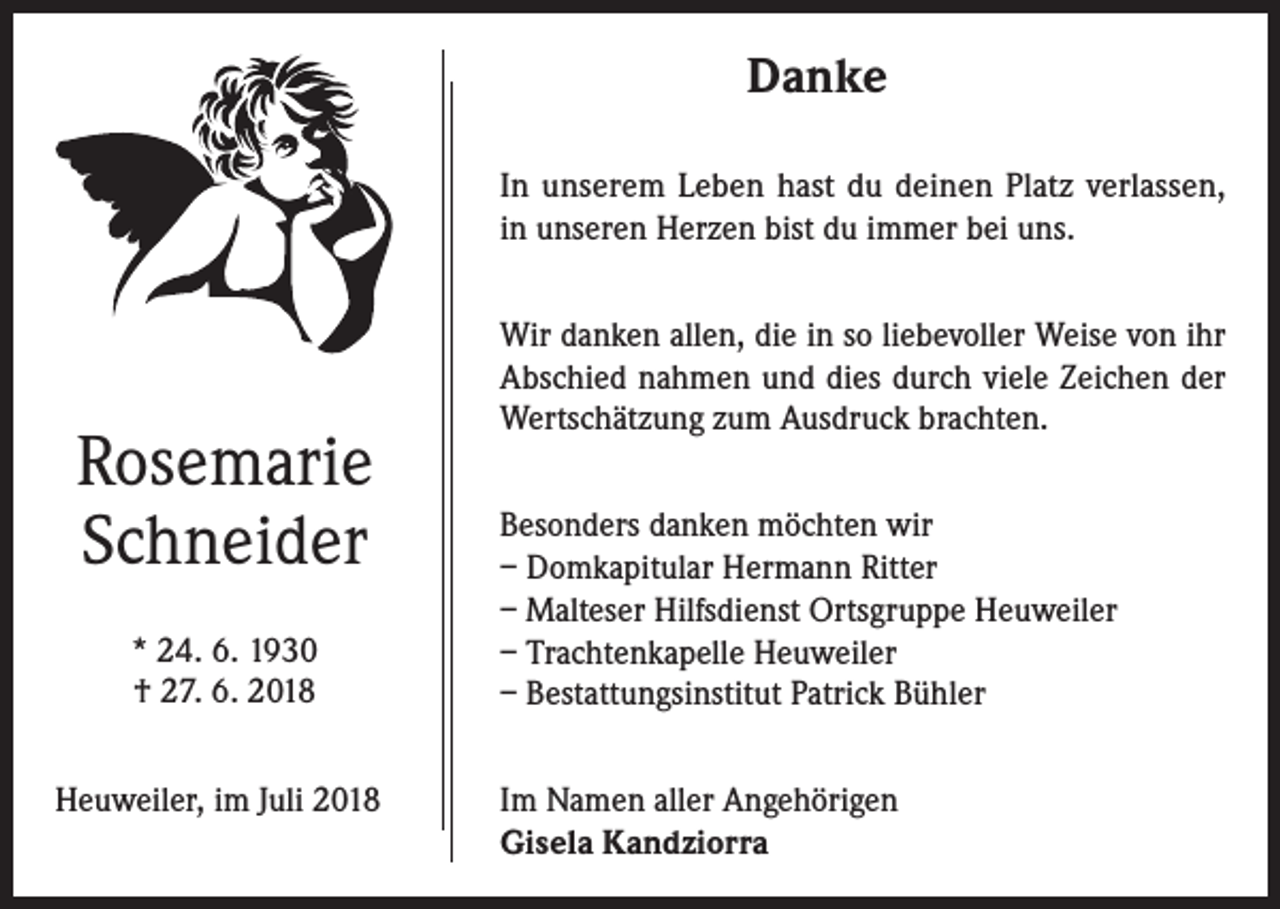 <p>Danke<br />In unserem Leben hast du deinen Platz verlassen,<br />in unseren Herzen bist du immer bei uns.</p><p>Rosemarie<br />Schneider<br />* 24. 6. 1930<br />† 27. 6. 2018</p><p>Wir danken allen, die in so liebevoller Weise von ihr<br />Abschied nahmen und dies durch viele Zeichen der<br />Wertschätzung zum Ausdruck brachten.<br />Besonders danken möchten wir<br />– Domkapitular Hermann Ritter<br />– Malteser Hilfsdienst Ortsgruppe Heuweiler<br />– Trachtenkapelle Heuweiler<br />– Bestattungsinstitut Patrick Bühler</p><p>Heuweiler, im Juli 2018 Im Namen aller Angehörigen<br />Gisela Kandziorra</p>