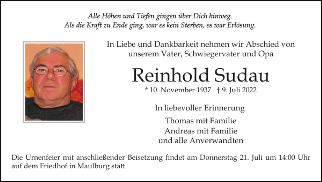 <p>Alle Höhen und Tiefen gingen über Dich hinweg.<br />Als die Kraft zu Ende ging, war es kein Sterben, es war Erlösung.</p><p>In Liebe und Dankbarkeit nehmen wir Abschied von<br />unserem Vater, Schwiegervater und Opa</p><p>Reinhold Sudau<br />* 10. November 1937 † 9. Juli 2022</p><p>In liebevoller Erinnerung<br />Thomas mit Familie<br />Andreas mit Familie<br />und alle Anverwandten<br />Die Urnenfeier mit anschließender Beisetzung findet am Donnerstag 21. Juli um 14:00 Uhr<br />auf dem Friedhof in Maulburg statt.</p>