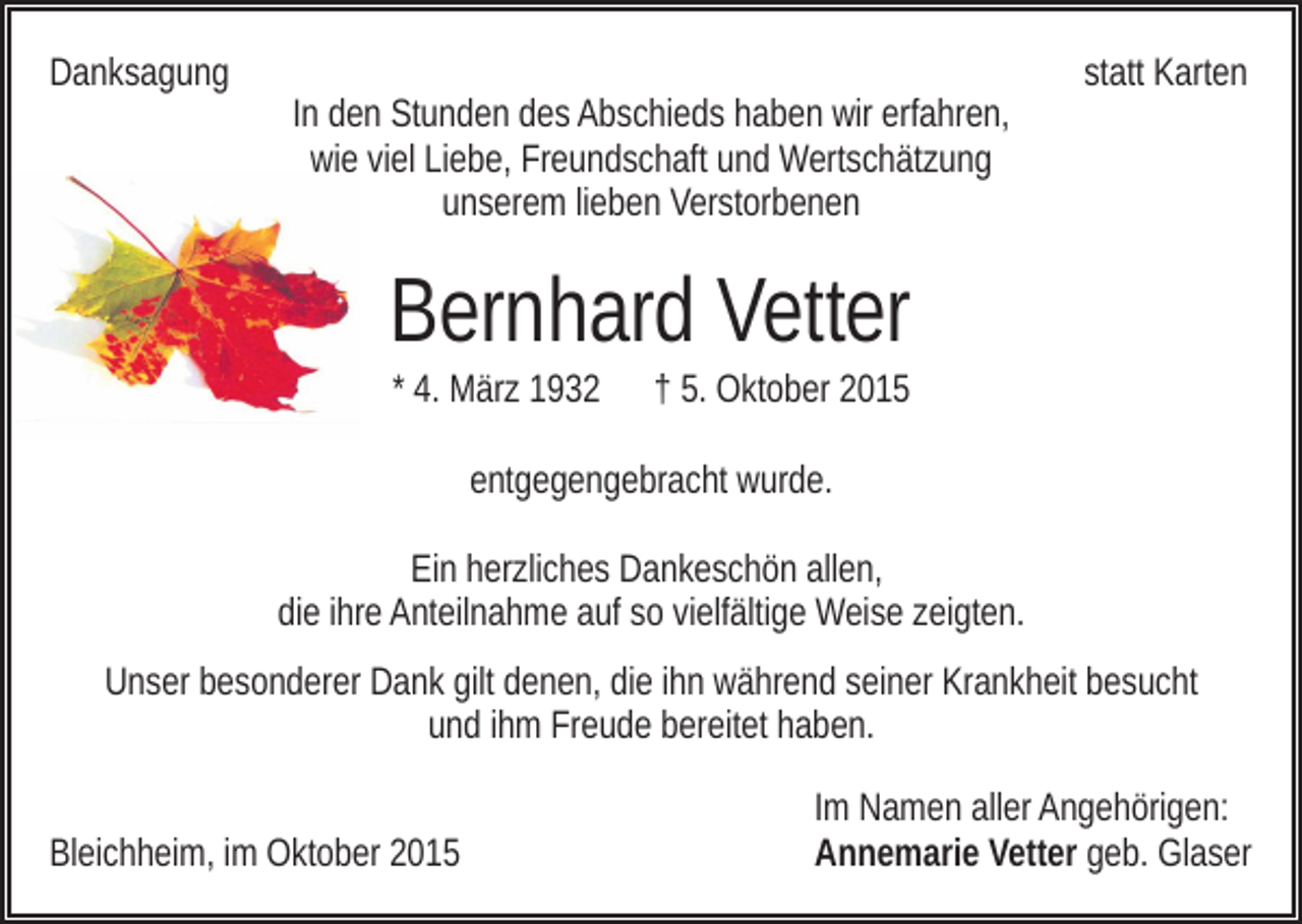 <p>Danksagung</p><p>In den Stunden des Abschieds haben wir erfahren,<br />wie viel Liebe, Freundschaft und Wertschätzung<br />unserem lieben Verstorbenen</p><p>statt Karten</p><p>Bernhard Vetter<br />* 4. März 1932</p><p>† 5. Oktober 2015</p><p>entgegengebracht wurde.<br />Ein herzliches Dankeschön allen,<br />die ihre Anteilnahme auf so vielfältige Weise zeigten.<br />Unser besonderer Dank gilt denen, die ihn während seiner Krankheit besucht<br />und ihm Freude bereitet haben.<br />Bleichheim, im Oktober 2015</p><p>Im Namen aller Angehörigen:<br />Annemarie Vetter geb. Glaser</p>