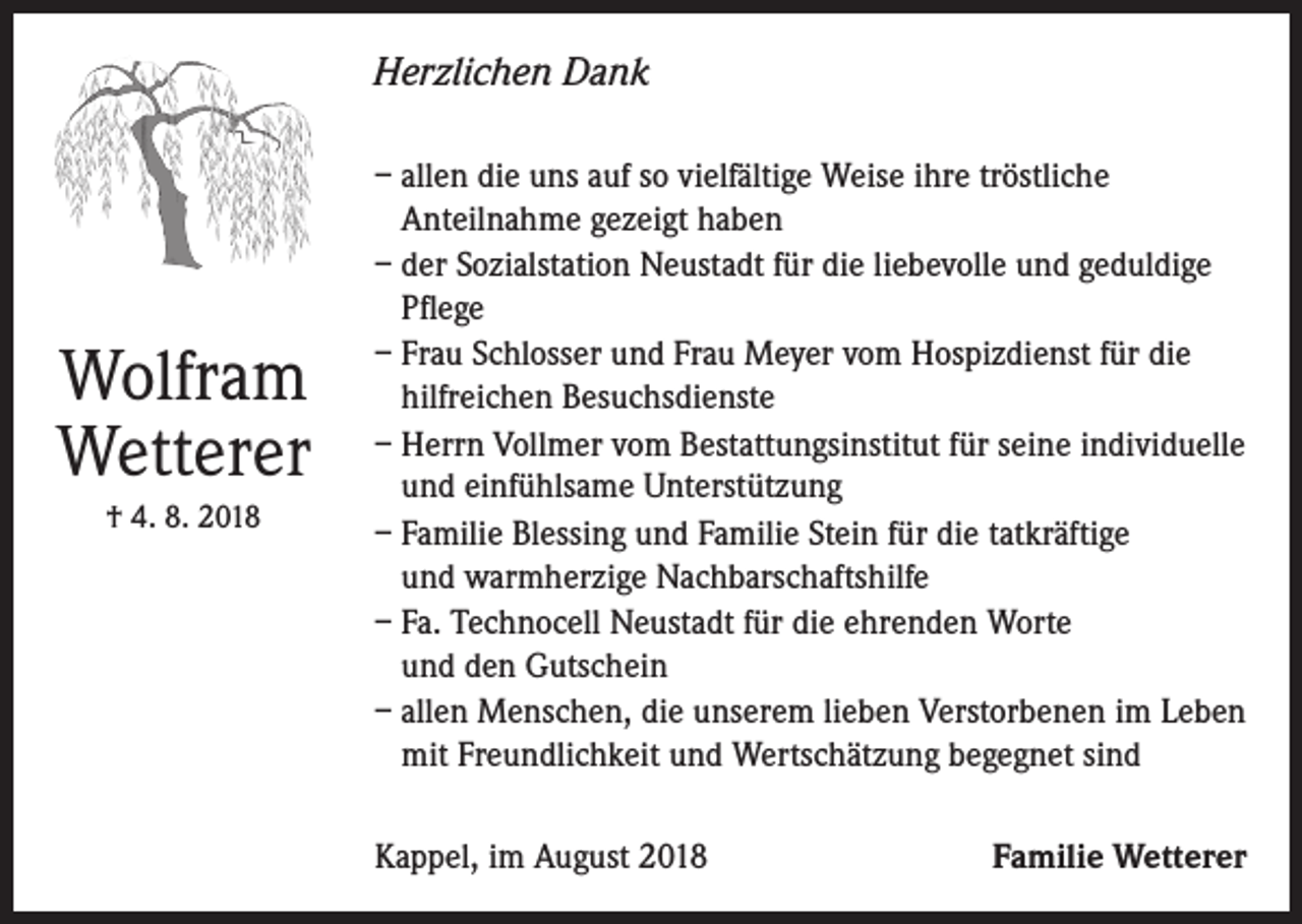 <p>Herzlichen Dank</p><p>Wolfram<br />Wetterer<br />† 4. 8. 2018</p><p>– allen die uns auf so vielfältige Weise ihre tröstliche<br />Anteilnahme gezeigt haben<br />– der Sozialstation Neustadt für die liebevolle und geduldige<br />Pflege<br />– Frau Schlosser und Frau Meyer vom Hospizdienst für die<br />hilfreichen Besuchsdienste<br />– Herrn Vollmer vom Bestattungsinstitut für seine individuelle<br />und einfühlsame Unterstützung<br />– Familie Blessing und Familie Stein für die tatkräftige<br />und warmherzige Nachbarschaftshilfe<br />– Fa. Technocell Neustadt für die ehrenden Worte<br />und den Gutschein<br />– allen Menschen, die unserem lieben Verstorbenen im Leben<br />mit Freundlichkeit und Wertschätzung begegnet sind<br />Kappel, im August 2018</p><p>Familie Wetterer</p>