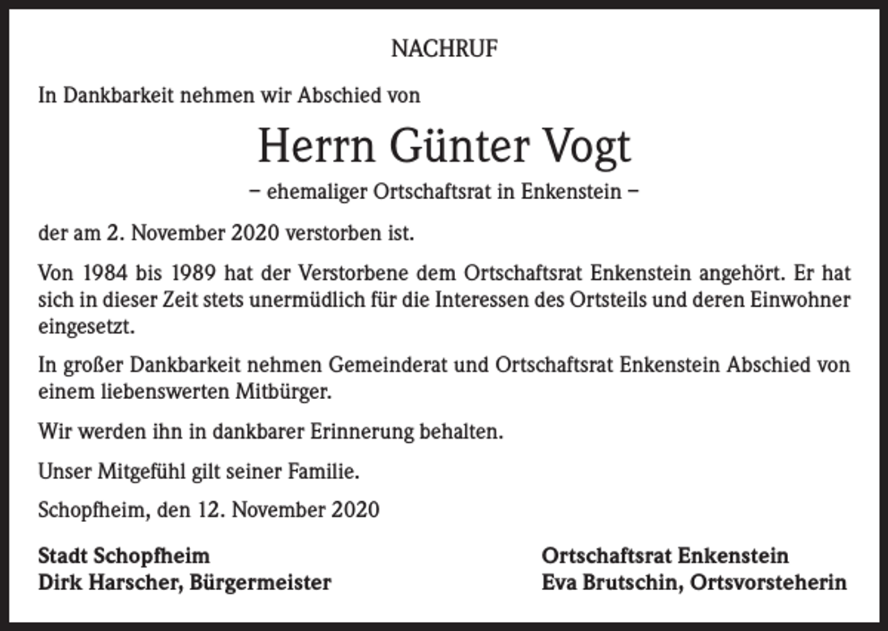 <p>NACHRUF<br />In Dankbarkeit nehmen wir Abschied von</p><p>Herrn Günter Vogt<br />– ehemaliger Ortschaftsrat in Enkenstein –<br />der am 2. November 2020 verstorben ist.<br />Von 1984 bis 1989 hat der Verstorbene dem Ortschaftsrat Enkenstein angehört. Er hat<br />sich in dieser Zeit stets unermüdlich für die Interessen des Ortsteils und deren Einwohner<br />eingesetzt.<br />In großer Dankbarkeit nehmen Gemeinderat und Ortschaftsrat Enkenstein Abschied von<br />einem liebenswerten Mitbürger.<br />Wir werden ihn in dankbarer Erinnerung behalten.<br />Unser Mitgefühl gilt seiner Familie.<br />Schopfheim, den 12. November 2020<br />Stadt Schopfheim<br />Dirk Harscher, Bürgermeister</p><p>Ortschaftsrat Enkenstein<br />Eva Brutschin, Ortsvorsteherin</p>