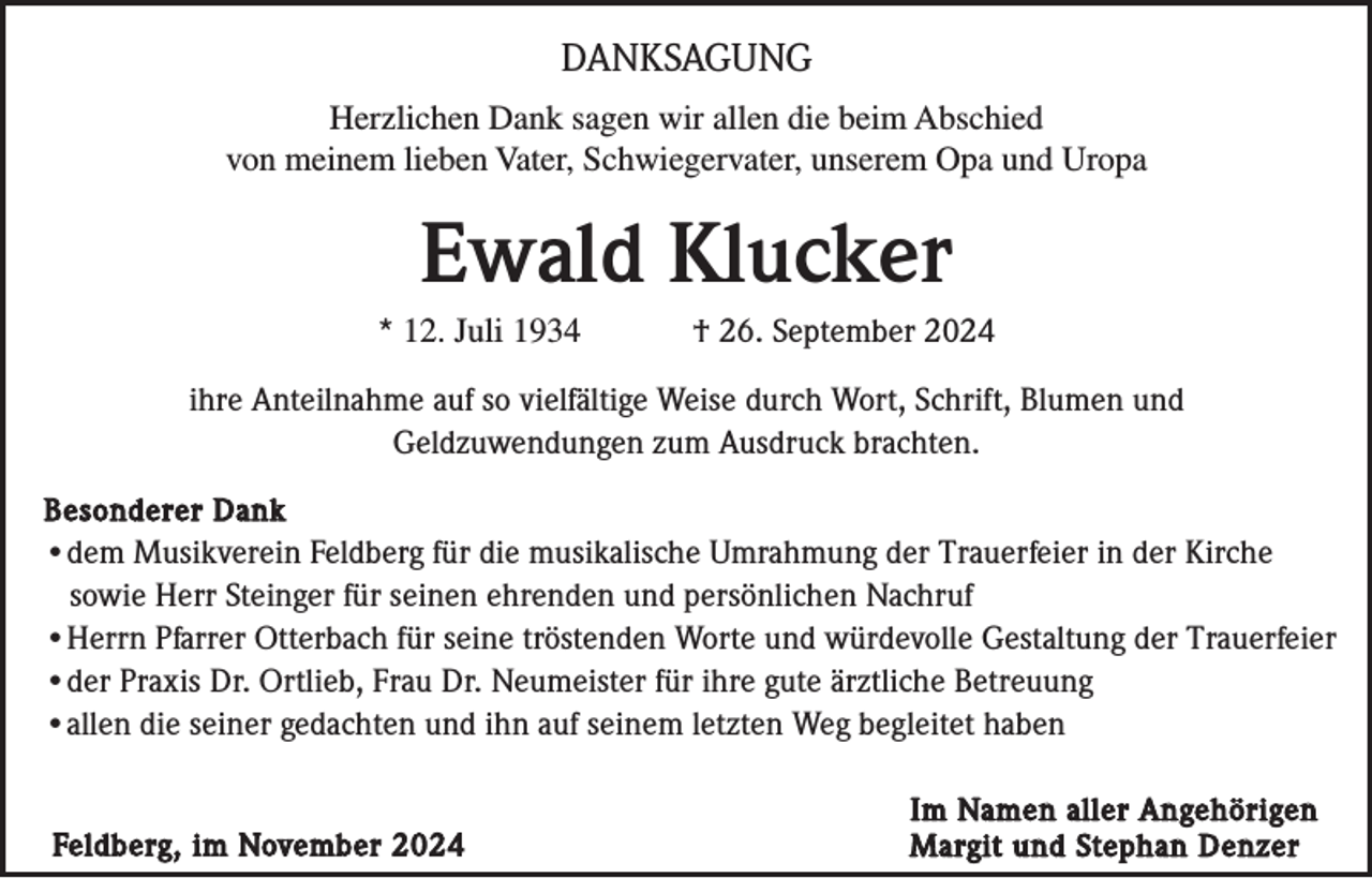<p>DANKSAGUNG<br />Herzlichen Dank sagen wir allen die beim Abschied<br />von meinem lieben Vater, Schwiegervater, unserem Opa und Uropa</p><p>Ewald Klucker<br />* 12. Juli 1934</p><p>† 26. September 2024</p><p>ihre Anteilnahme auf so vielfältige Weise durch Wort, Schrift, Blumen und<br />Geldzuwendungen zum Ausdruck brachten.<br />Besonderer Dank<br />•dem Musikverein Feldberg für die musikalische Umrahmung der Trauerfeier in der Kirche<br />sowie Herr Steinger für seinen ehrenden und persönlichen Nachruf<br />•Herrn Pfarrer Otterbach für seine tröstenden Worte und würdevolle Gestaltung der Trauerfeier<br />•der Praxis Dr. Ortlieb, Frau Dr. Neumeister für ihre gute ärztliche Betreuung<br />•allen die seiner gedachten und ihn auf seinem letzten Weg begleitet haben</p><p>Feldberg, im November 2024</p><p>Im Namen aller Angehörigen<br />Margit und Stephan Denzer</p>