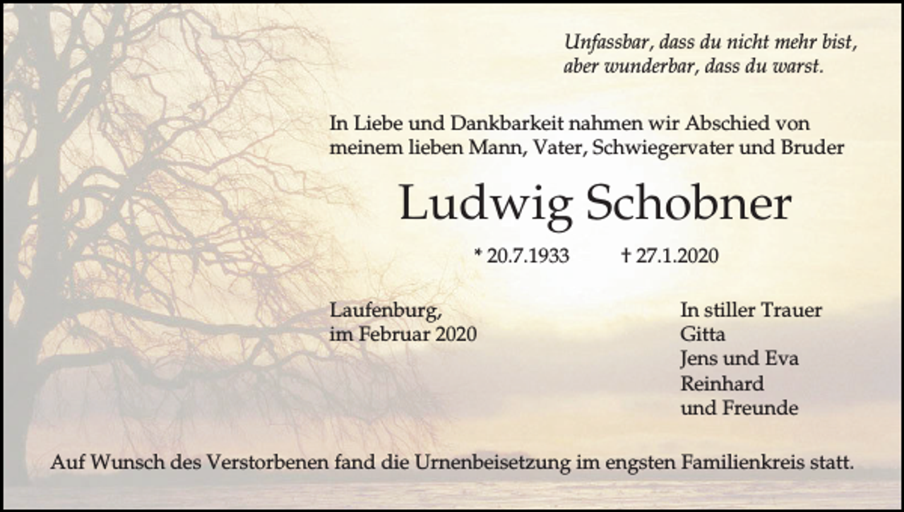 <p>Unfassbar, dass du nicht mehr bist,<br />aber wunderbar, dass du warst.<br />In Liebe und Dankbarkeit nahmen wir Abschied von<br />meinem lieben Mann, Vater, Schwiegervater und Bruder</p><p>Ludwig Schobner<br />* 20.7.1933<br />Laufenburg,<br />im Februar 2020</p><p>† 27.1.2020<br />In stiller Trauer<br />Gitta<br />Jens und Eva<br />Reinhard<br />und Freunde</p><p>Auf Wunsch des Verstorbenen fand die Urnenbeisetzung im engsten Familienkreis statt.</p>