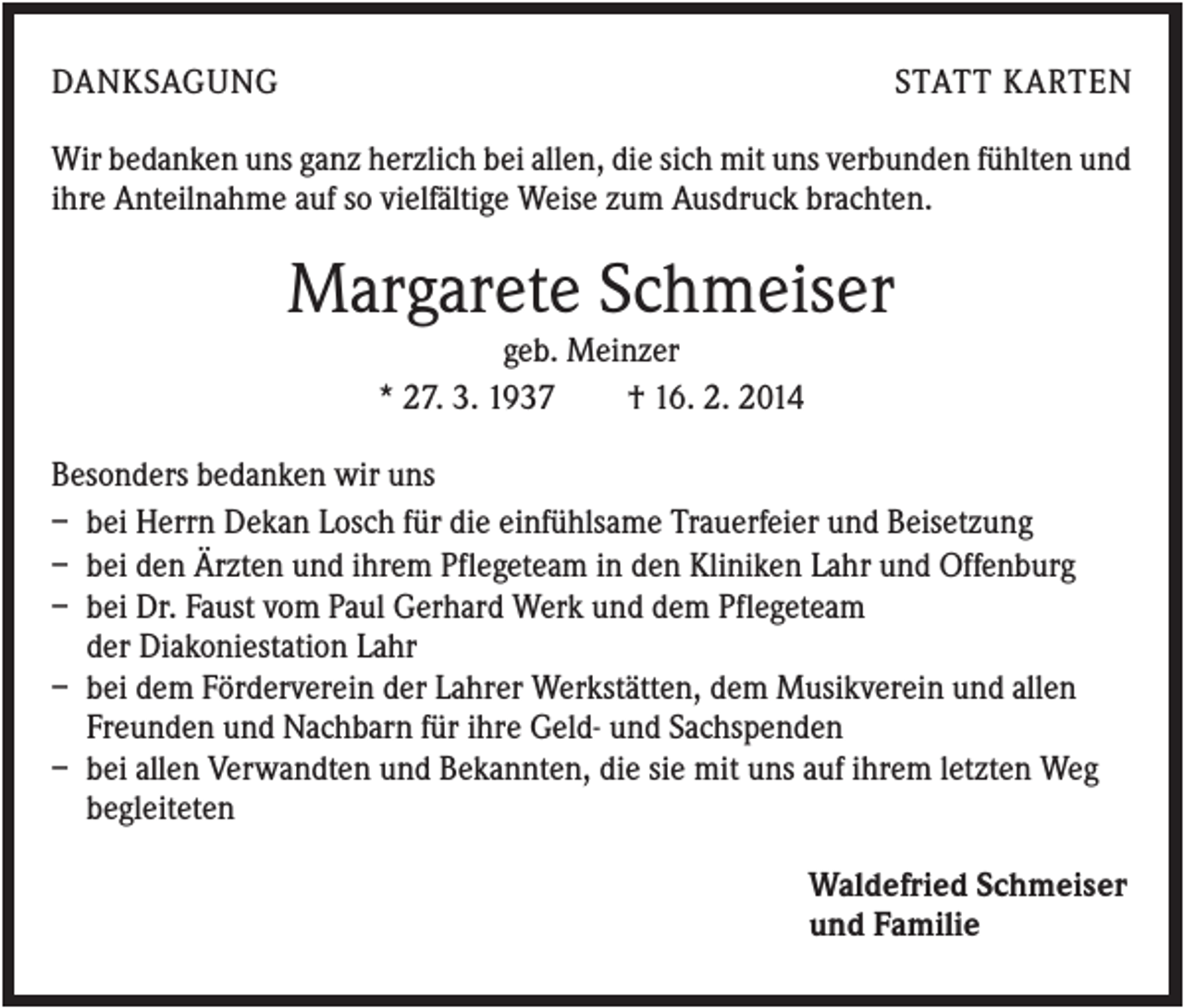 <p>DANKSAGUNG</p><p>STATT KARTEN</p><p>Wir bedanken uns ganz herzlich bei allen, die sich mit uns verbunden fühlten und<br />ihre Anteilnahme auf so vielfältige Weise zum Ausdruck brachten.</p><p>Margarete Schmeiser<br />geb. Meinzer<br />* 27. 3. 1937<br />† 16. 2. 2014<br />Besonders bedanken wir uns<br />– bei Herrn Dekan Losch für die einfühlsame Trauerfeier und Beisetzung<br />– bei den Ärzten und ihrem Pflegeteam in den Kliniken Lahr und Offenburg<br />– bei Dr. Faust vom Paul Gerhard Werk und dem Pflegeteam<br />der Diakoniestation Lahr<br />– bei dem Förderverein der Lahrer Werkstätten, dem Musikverein und allen<br />Freunden und Nachbarn für ihre Geld- und Sachspenden<br />– bei allen Verwandten und Bekannten, die sie mit uns auf ihrem letzten Weg<br />begleiteten<br />Waldefried Schmeiser<br />und Familie</p>