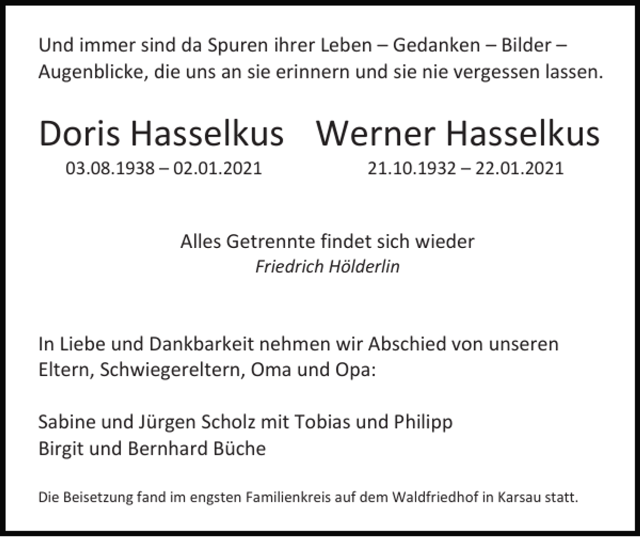 <p>Und immer sind da Spuren ihrer Leben – Gedanken – Bilder –<br />Augenblicke, die uns an sie erinnern und sie nie vergessen lassen.</p><p>Doris Hasselkus Werner Hasselkus<br />03.08.1938 – 02.01.20.10.1932 – 22.01.2021</p><p>Alles Getrennte findet sich wieder<br />Friedrich Hölderlin</p><p>In Liebe und Dankbarkeit nehmen wir Abschied von unseren<br />Eltern, Schwiegereltern, Oma und Opa:<br />Sabine und Jürgen Scholz mit Tobias und Philipp<br />Birgit und Bernhard Büche<br />Die Beisetzung fand im engsten Familienkreis auf dem Waldfriedhof in Karsau statt.</p>