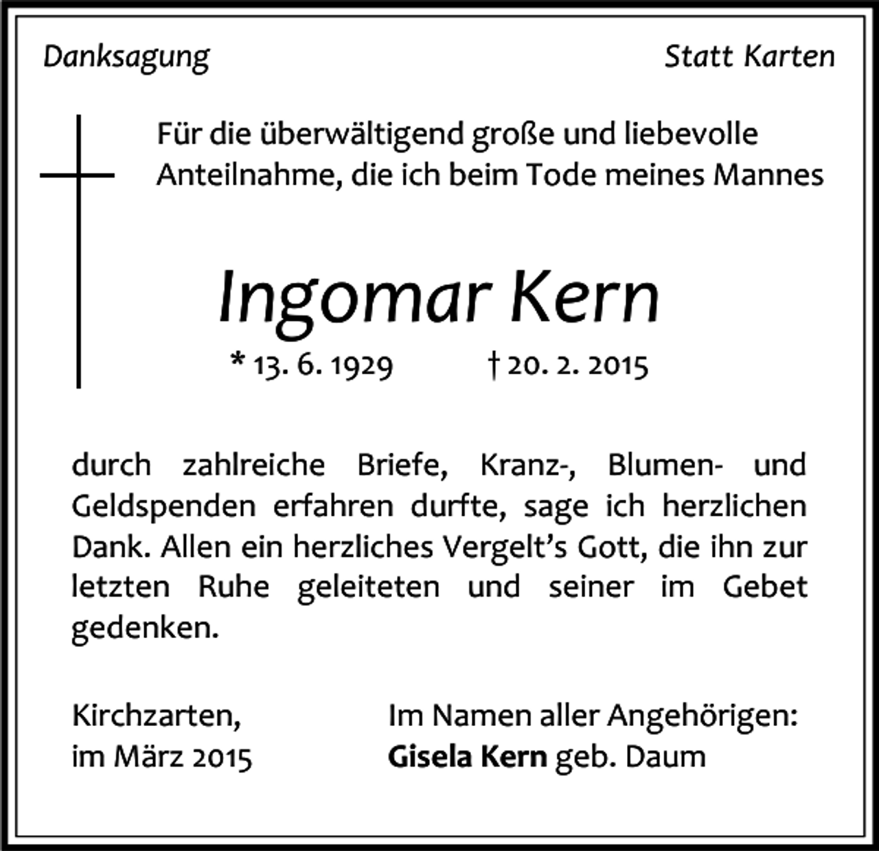 <p>Danksagung</p><p>Statt Karten</p><p>Für die überwältigend große und liebevolle<br />Anteilnahme, die ich beim Tode meines Mannes</p><p>Ingomar Kern<br />* 13. 6. 1929</p><p>† 20. 2. 2015</p><p>durch zahlreiche Briefe, Kranz-, Blumen- und<br />Geldspenden erfahren durfte, sage ich herzlichen<br />Dank. Allen ein herzliches Vergelt’s Gott, die ihn zur<br />letzten Ruhe geleiteten und seiner im Gebet<br />gedenken.<br />Kirchzarten,<br />im März 2015</p><p>Im Namen aller Angehörigen:<br />Gisela Kern geb. Daum</p>