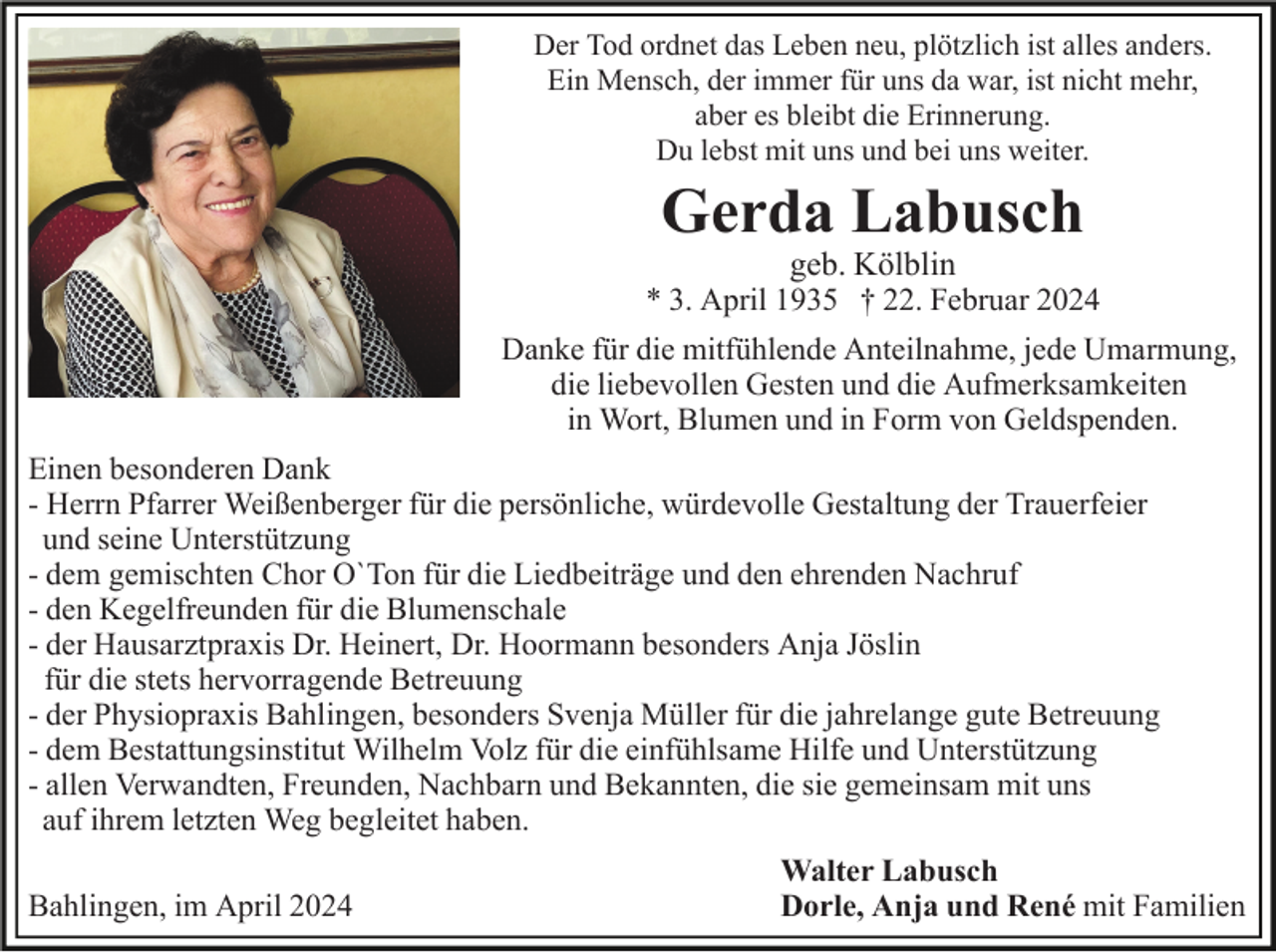 <p>Der Tod ordnet das Leben neu, plötzlich ist alles anders.<br />Ein Mensch, der immer für uns da war, ist nicht mehr,<br />aber es bleibt die Erinnerung.<br />Du lebst mit uns und bei uns weiter.</p><p>Gerda Labusch<br />geb. Kölblin</p><p>* 3. April 1935 † 22. Februar 2024<br />Danke für die mitfühlende Anteilnahme, jede Umarmung,<br />die liebevollen Gesten und die Aufmerksamkeiten<br />in Wort, Blumen und in Form von Geldspenden.<br />Einen besonderen Dank<br />- Herrn Pfarrer Weißenberger für die persönliche, würdevolle Gestaltung der Trauerfeier<br />und seine Unterstützung<br />- dem gemischten Chor O`Ton für die Liedbeiträge und den ehrenden Nachruf<br />- den Kegelfreunden für die Blumenschale<br />- der Hausarztpraxis Dr. Heinert, Dr. Hoormann besonders Anja Jöslin<br />für die stets hervorragende Betreuung<br />- der Physiopraxis Bahlingen, besonders Svenja Müller für die jahrelange gute Betreuung<br />- dem Bestattungsinstitut Wilhelm Volz für die einfühlsame Hilfe und Unterstützung<br />- allen Verwandten, Freunden, Nachbarn und Bekannten, die sie gemeinsam mit uns<br />auf ihrem letzten Weg begleitet haben.<br />Bahlingen, im April 2024</p><p>Walter Labusch<br />Dorle, Anja und René mit Familien</p>