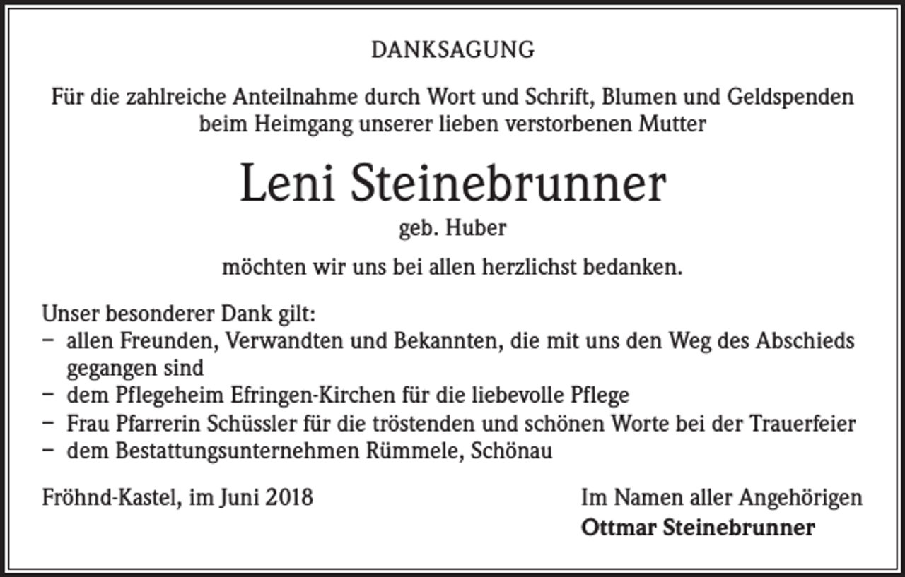 <p>DANKSAGUNG<br />Für die zahlreiche Anteilnahme durch Wort und Schrift, Blumen und Geldspenden<br />beim Heimgang unserer lieben verstorbenen Mutter</p><p>Leni Steinebrunner<br />geb. Huber</p><p>möchten wir uns bei allen herzlichst bedanken.<br />Unser besonderer Dank gilt:<br />– allen Freunden, Verwandten und Bekannten, die mit uns den Weg des Abschieds<br />gegangen sind<br />– dem Pflegeheim Efringen-Kirchen für die liebevolle Pflege<br />– Frau Pfarrerin Schüssler für die tröstenden und schönen Worte bei der Trauerfeier<br />– dem Bestattungsunternehmen Rümmele, Schönau<br />Fröhnd-Kastel, im Juni 2018</p><p>Im Namen aller Angehörigen<br />Ottmar Steinebrunner</p>