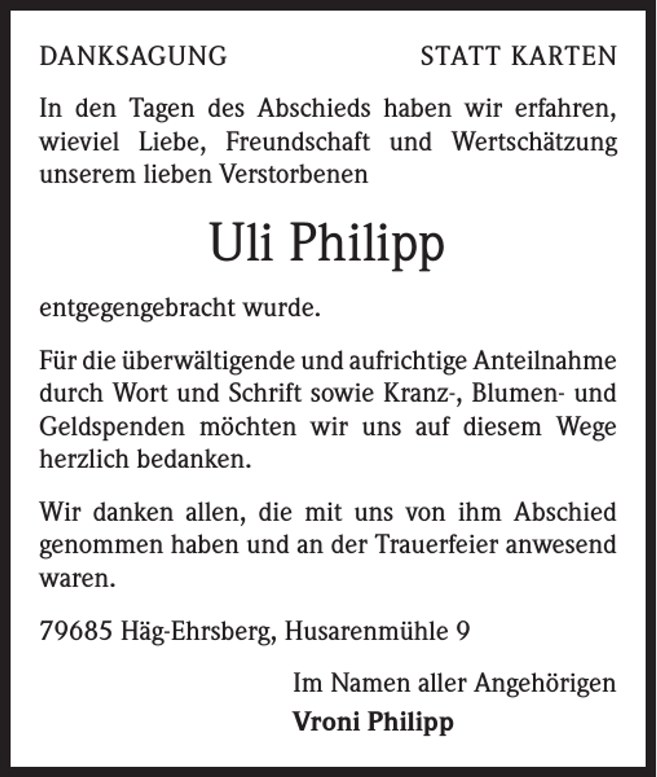 <p>DANKSAGUNG</p><p>STATT KARTEN</p><p>In den Tagen des Abschieds haben wir erfahren,<br />wieviel Liebe, Freundschaft und Wertschätzung<br />­unserem lieben Verstorbenen</p><p>Uli Philipp<br />entgegengebracht wurde.<br />Für die überwältigende und aufrichtige Anteil­nahme<br />durch Wort und Schrift sowie Kranz-, Blumen- und<br />Geldspenden möchten wir uns auf diesem Wege<br />herzlich bedanken.<br />Wir danken allen, die mit uns von ihm Abschied<br />g­ enommen haben und an der Trauerfeier anwesend<br />waren.<br />79685 Häg-Ehrsberg, Husarenmühle 9<br />Im Namen aller Angehörigen<br />Vroni Philipp</p>
