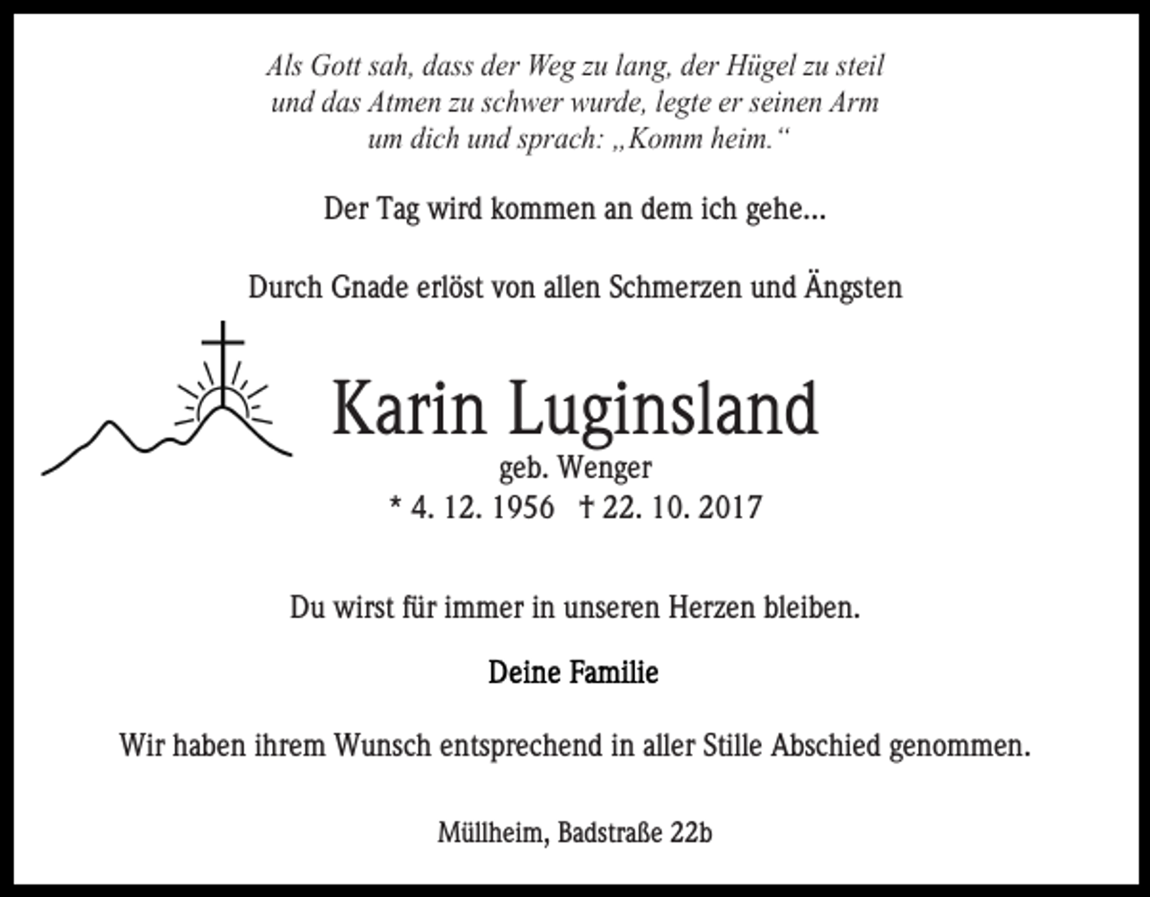 <p>Als Gott sah, dass der Weg zu lang, der Hügel zu steil<br />und das Atmen zu schwer wurde, legte er seinen Arm<br />um dich und sprach: „Komm heim.“<br />Der Tag wird kommen an dem ich gehe...<br />Durch Gnade erlöst von allen Schmerzen und Ängsten</p><p>Karin Luginsland<br />geb. Wenger<br />* 4. 12. 1956 † 22. 10. 2017<br />Du wirst für immer in unseren Herzen bleiben.</p><p>Wir haben ihrem Wunsch entsprechend in aller Stille Abschied genommen.<br />Müllheim, Badstraße 22b</p>
