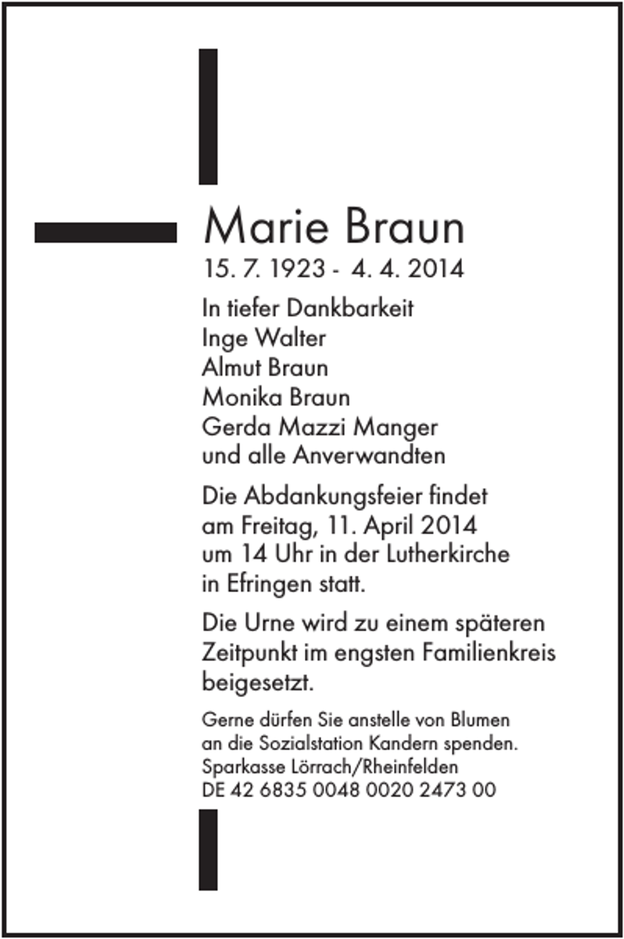 <p>Marie Braun<br />15. 7. 1923 - 4. 4. 2014<br />In tiefer Dankbarkeit<br />Inge Walter<br />Almut Braun<br />Monika Braun<br />Gerda Mazzi Manger<br />und alle Anverwandten<br />Die Abdankungsfeier findet<br />am Freitag, 11. April 2014<br />um 14 Uhr in der Lutherkirche<br />in Efringen statt.<br />Die Urne wird zu einem späteren<br />Zeitpunkt im engsten Familienkreis<br />beigesetzt.<br />Gerne dürfen Sie anstelle von Blumen<br />an die Sozialstation Kandern spenden.<br />Sparkasse Lörrach/Rheinfelden<br />DE 42 6835 0048 0020 2473 00</p>