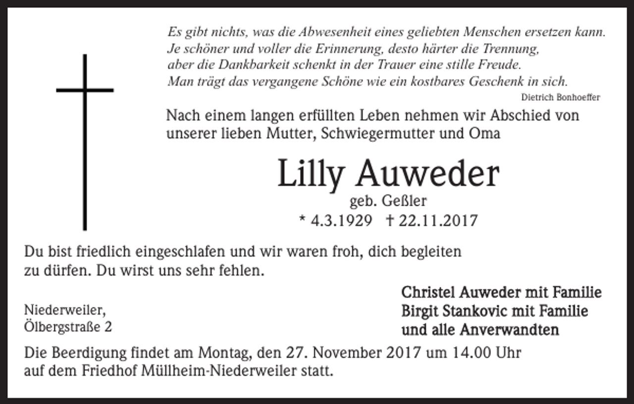 <p>Es gigibt<br />Es<br />bt ninichts,<br />c hts, was<br />w as didie<br />e AAbwesenheit<br />b w es e n h eit eieines<br />n es ggeliebten<br />eli e bt e n Menschen<br />M e ns c h e n ersetzen<br />ers etz e n kann.<br />k a n n.<br />JJee sschöner<br />c h ö n er und<br />u n d vvoller<br />oll er die<br />di e Erinnerung,<br />Eri n n er u n g, desto<br />d est o härter<br />h ärt er die<br />di e Trennung,<br />Tr e n n u n g,<br />aaber<br />b er di<br />e Dankbarkeit<br />D a n k b ar k eit sschenkt<br />c h e n kt iinn der<br />d er Trauer<br />Tr a u er ei<br />n e st<br />ill e Freude.<br />Fr e u d e.<br />die<br />eine<br />stille<br />einn kkostbares<br />sich.<br />MMan<br />a n trträgt<br />ä gt d das<br />as v vergangene<br />er g a n g e n e Schöne<br />S c h ö n e wie<br />wi e ei<br />ost b ar e s Geschenk<br />G es c h e n k iinn si<br />c h.<br />Di<br />etri c h BBonhoeffer<br />o n h o eff er<br />Dietrich</p><p>NNach<br />a c h eieinem<br />n e m l alangen<br />n g e n erf<br />ü llt e n Leben<br />L e b e n nehmen<br />n e h m e n wir<br />wir Abschied<br />A bs c hi e d von<br />von<br />erfüllten<br />unserer<br />u ns er er lilieben<br />e b e n Mutter,<br />M utt er, SSchwiegermutter<br />c h wi e g er m utt er und<br />u n d Oma<br />O ma</p><p>Lilly<br />Lill<br />y Auweder<br />A u w e d er<br />g e b. Geßler<br />G e ßl er<br />geb.<br />** 4.3.1929<br />4. 3. 1 9 2 9 †<br />† 22.11.2017<br />. . 2 0 1 7</p><p>D u bist<br />Du<br />bistfri<br />friedlich<br />e dli c h eieingeschlafen<br />n g es c hl af e n uund<br />n d wir<br />wir waren<br />w ar e n frfroh,<br />o h, di<br />dich<br />c h bbegleiten<br />e gl eit e n<br />zzuu dürfen.<br />d ürf e n. Du<br />D u wirst<br />wirst uns<br />u ns sehr<br />s e hr ffehlen.<br />e hl e n.<br />Ni e d er w eil er,<br />Niederweiler,<br />Ölbergstraße<br />Öl<br />b er gstr a ß e 22</p><p>Di e BBeerdigung<br />Die<br />e er di g u n g fifindet<br />n d et aam<br />m Montag,<br />M o nt a g, den<br />d e n 27.<br />2 7. November<br />N o v e mb er 2017<br />2 0 1 7 um<br />u m 14.00<br />1 4. Uhr<br />U hr<br />a uf dem<br />d e m Friedhof<br />Fri e d h of Müllheim-Niederweiler<br />M üll h e i m- Ni e d er w eil er statt.<br />st att.<br />auf</p>
