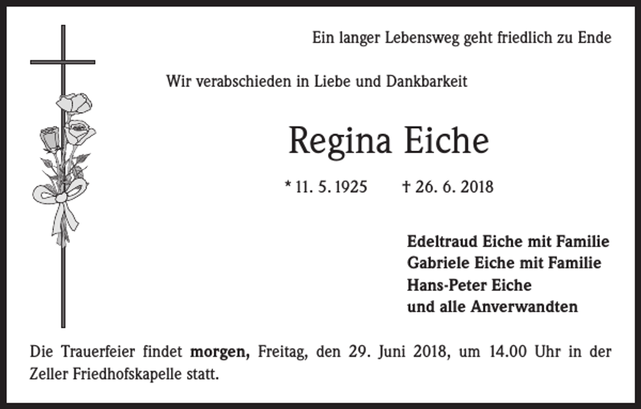 <p>Ein langer Lebensweg geht friedlich zu Ende<br />Wir verabschieden in Liebe und Dankbarkeit</p><p>Regina Eiche<br />* 11. 5. 1925 † 26. 6. 2018<br />Edeltraud Eiche mit Familie<br />Gabriele Eiche mit Familie<br />Hans-Peter Eiche<br />und alle Anverwandten<br />Die Trauerfeier findet morgen, Freitag, den 29. Juni 2018, um 14.00 Uhr in der<br />Zeller Friedhofskapelle statt.</p>
