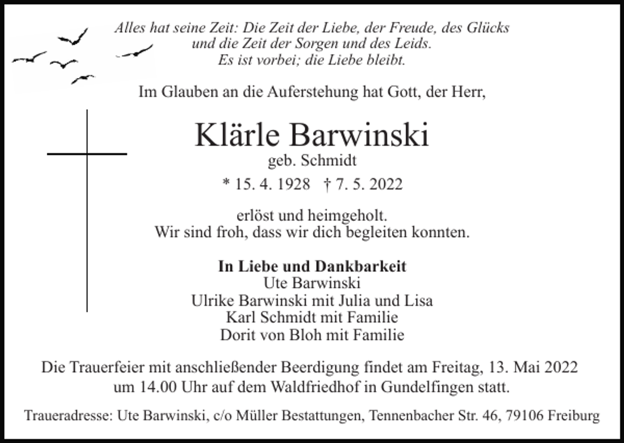 <p>Alles hat seine Zeit: Die Zeit der Liebe, der Freude, des Glücks<br />und die Zeit der Sorgen und des Leids.<br />Es ist vorbei; die Liebe bleibt.</p><p>Im Glauben an die Auferstehung hat Gott, der Herr,</p><p>Klärle Barwinski<br />geb. Schmidt<br />* 15. 4. 1928 † 7. 5. 2022</p><p>erlöst und heimgeholt.<br />Wir sind froh, dass wir dich begleiten konnten.<br />In Liebe und Dankbarkeit<br />Ute Barwinski<br />Ulrike Barwinski mit Julia und Lisa<br />Karl Schmidt mit Familie<br />Dorit von Bloh mit Familie<br />Die Trauerfeier mit anschließender Beerdigung findet am Freitag, 13. Mai 2022<br />um 14.00 Uhr auf dem Waldfriedhof in Gundelfingen statt.<br />Traueradresse: Ute Barwinski, c/o Müller Bestattungen, Tennenbacher Str. 46, 79106 Freiburg</p>