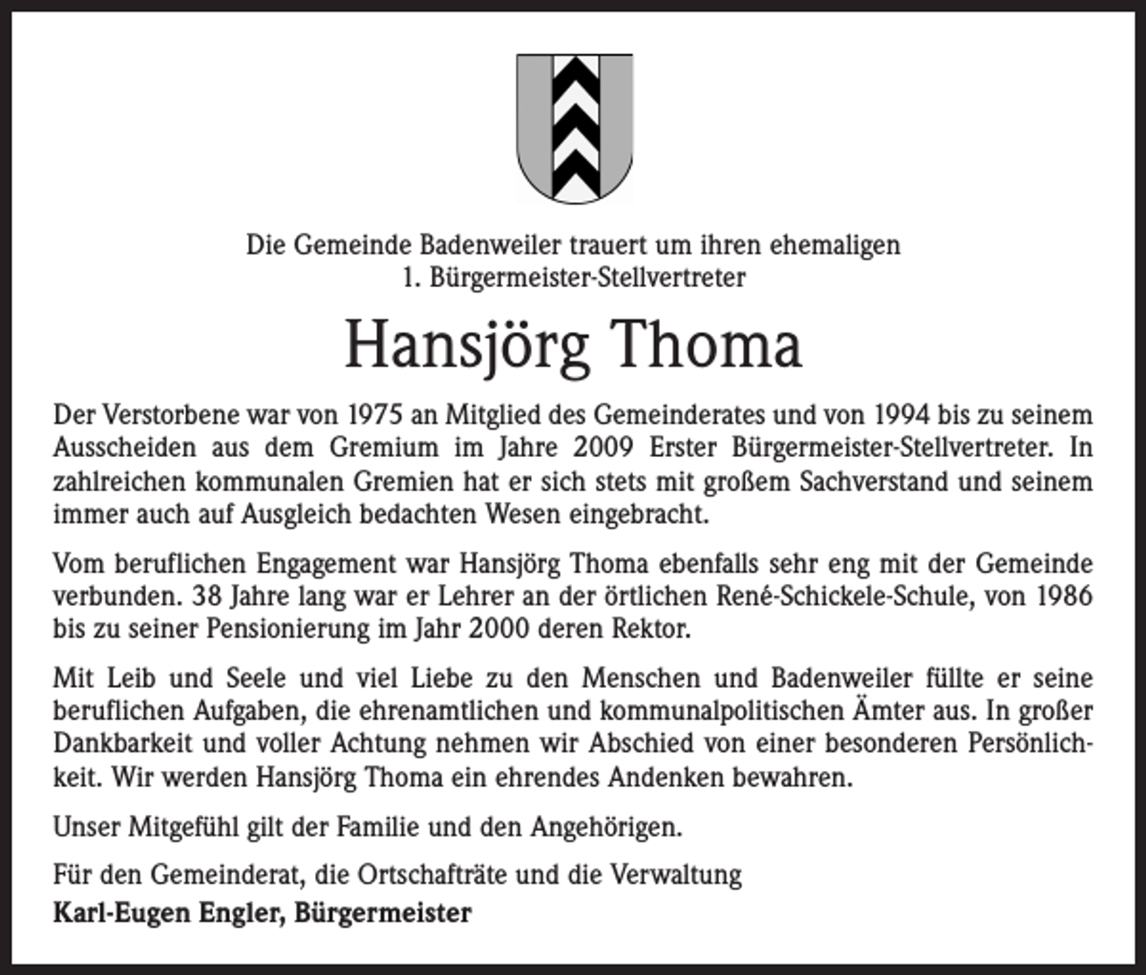 <p>Die Gemeinde Badenweiler trauert um ihren ehemaligen<br />1. Bürgermeister-Stellvertreter</p><p>Hansjörg Thoma<br />Der Verstorbene war von 1975 an Mitglied des Gemeinderates und von 1994 bis zu seinem<br />Ausscheiden aus dem Gremium im Jahre 2009 Erster Bürgermeister-Stellvertreter. In<br />­zahlreichen kommunalen Gremien hat er sich stets mit großem Sachverstand und seinem<br />immer auch auf Ausgleich bedachten Wesen eingebracht.<br />Vom beruflichen Engagement war Hansjörg Thoma ebenfalls sehr eng mit der Gemeinde<br />verbunden. 38 Jahre lang war er Lehrer an der örtlichen René-Schickele-Schule, von 1986<br />bis zu seiner Pensionierung im Jahr 2000 deren Rektor.<br />Mit Leib und Seele und viel Liebe zu den Menschen und Badenweiler füllte er seine<br />­beruflichen Aufgaben, die ehrenamtlichen und kommunalpolitischen Ämter aus. In großer<br />Dankbarkeit und voller Achtung nehmen wir Abschied von einer besonderen Persönlichkeit. Wir werden Hansjörg Thoma ein ehrendes Andenken bewahren.<br />Unser Mitgefühl gilt der Familie und den Angehörigen.<br />Für den Gemeinderat, die Ortschafträte und die Verwaltung<br />Karl-Eugen Engler, Bürgermeister</p>