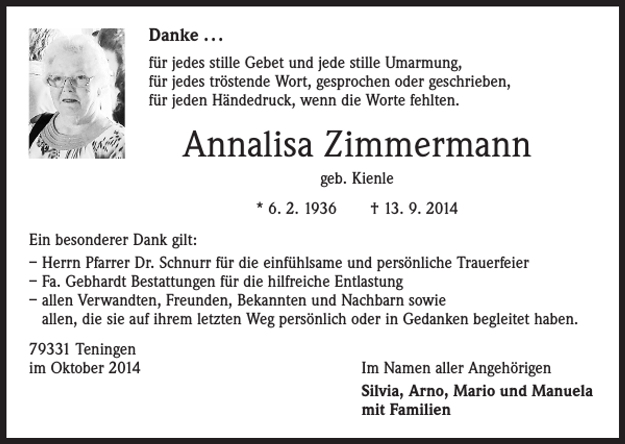 <p>Danke . . .<br />für jedes stille Gebet und jede stille Umarmung,<br />für jedes tröstende Wort, gesprochen oder geschrieben,<br />für jeden Händedruck, wenn die Worte fehlten.</p><p>Annalisa Zimmermann<br />geb. Kienle<br />* 6. 2. 1936 † 13. 9. 2014<br />Ein besonderer Dank gilt:<br />– Herrn Pfarrer Dr. Schnurr für die einfühlsame und persönliche Trauerfeier<br />– Fa. Gebhardt Bestattungen für die hilfreiche Entlastung<br />– allen Verwandten, Freunden, Bekannten und Nachbarn sowie<br />allen, die sie auf ihrem letzten Weg persönlich oder in Gedanken begleitet haben.<br />79331 Teningen<br />im Oktober 2014</p><p>Im Namen aller Angehörigen<br />Silvia, Arno, Mario und Manuela<br />mit Familien</p>