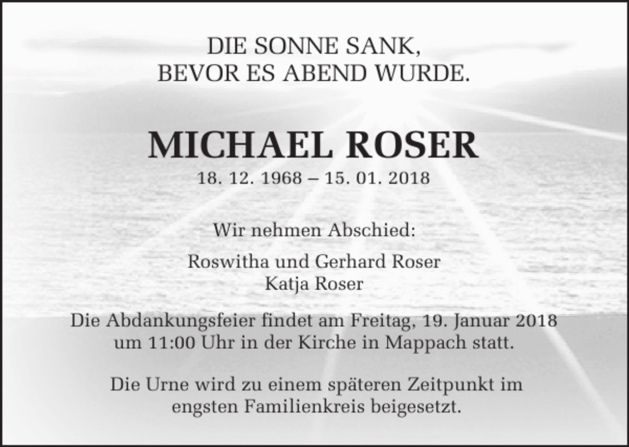 <p>DIE SONNE SANK,<br />BEVOR ES ABEND WURDE.</p><p>MICHAEL ROSER<br />18. 12. 1968 – 15. 01. 2018<br />Wir nehmen Abschied:<br />Roswitha und Gerhard Roser<br />Katja Roser<br />Die Abdankungsfeier findet am Freitag, 19. Januar 2018<br />um 11:00 Uhr in der Kirche in Mappach statt.<br />Die Urne wird zu einem späteren Zeitpunkt im<br />engsten Familienkreis beigesetzt.</p>