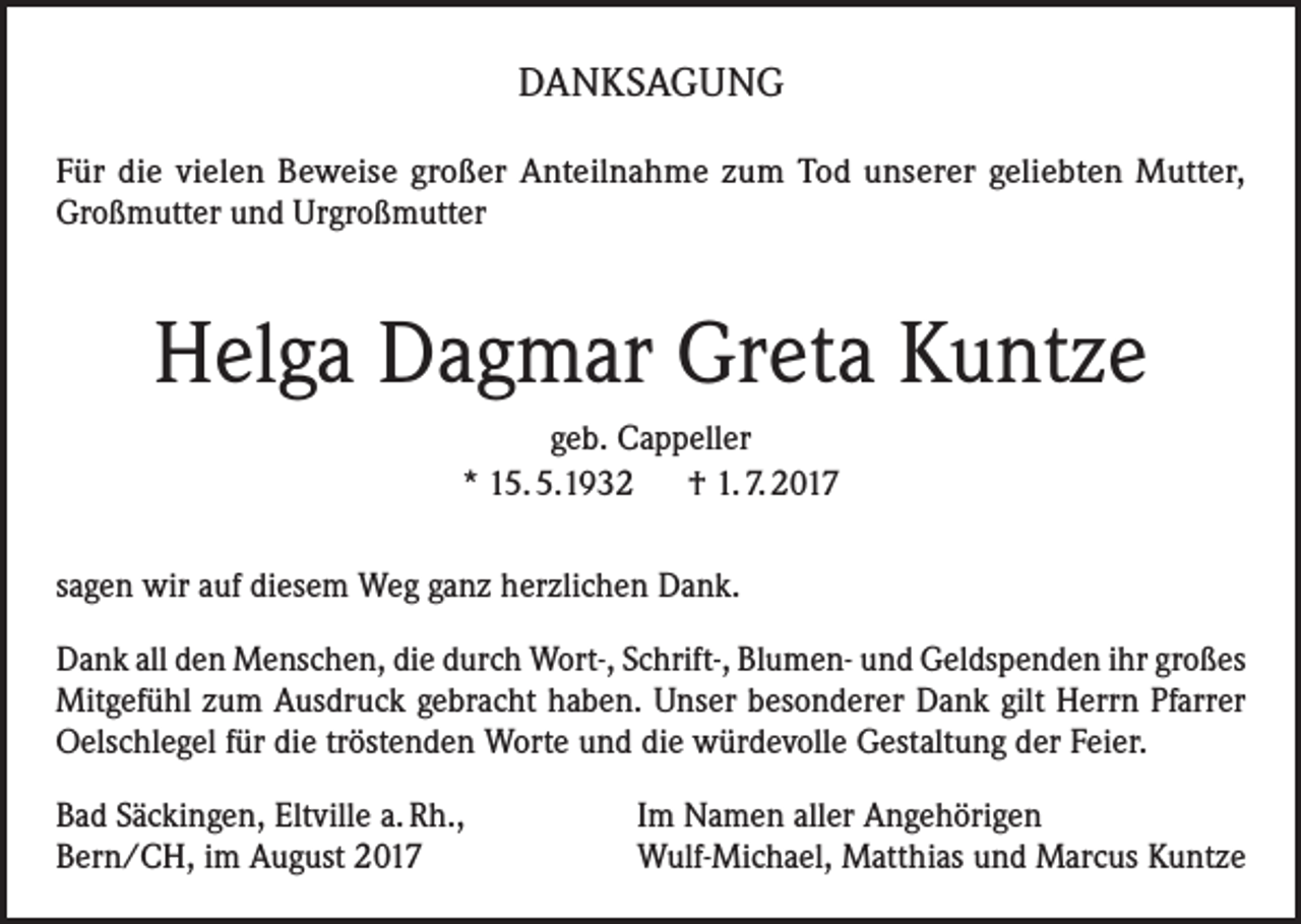 <p>DANKSAGUNG<br />Für die vielen Beweise großer Anteilnahme zum Tod unserer geliebten Mutter,<br />Großmutter und Urgroßmutter</p><p>Helga Dagmar Greta Kuntze<br />geb. Cappeller<br />* 15. 5.1932 † 1. 7. 2017<br />sagen wir auf diesem Weg ganz herzlichen Dank.<br />Dank all den Menschen, die durch Wort-, Schrift-, Blumen- und Geldspenden ihr großes<br />Mitgefühl zum Ausdruck gebracht haben. Unser besonderer Dank gilt Herrn Pfarrer<br />Oelschlegel für die tröstenden Worte und die würdevolle Gestaltung der Feier.<br />Bad Säckingen, Eltville a. Rh.,<br />Bern/CH, im August 2017</p><p>Im Namen aller Angehörigen<br />Wulf-Michael, Matthias und Marcus Kuntze</p>