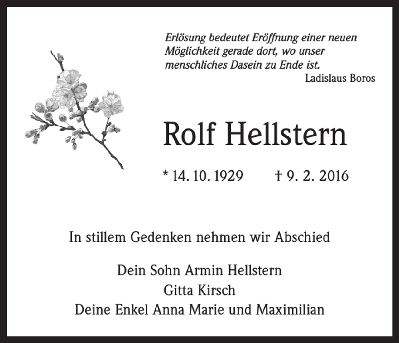 <p>Erlösung bedeutet Eröffnung einer neuen<br />Möglichkeit gerade dort, wo unser<br />menschliches Dasein zu Ende ist.</p><p>Ladislaus Boros</p><p>Rolf Hellstern<br />* 14. 10. 1929 † 9. 2. 2016</p><p>In stillem Gedenken nehmen wir Abschied<br />Dein Sohn Armin Hellstern<br />Gitta Kirsch<br />Deine Enkel Anna Marie und Maximilian</p>