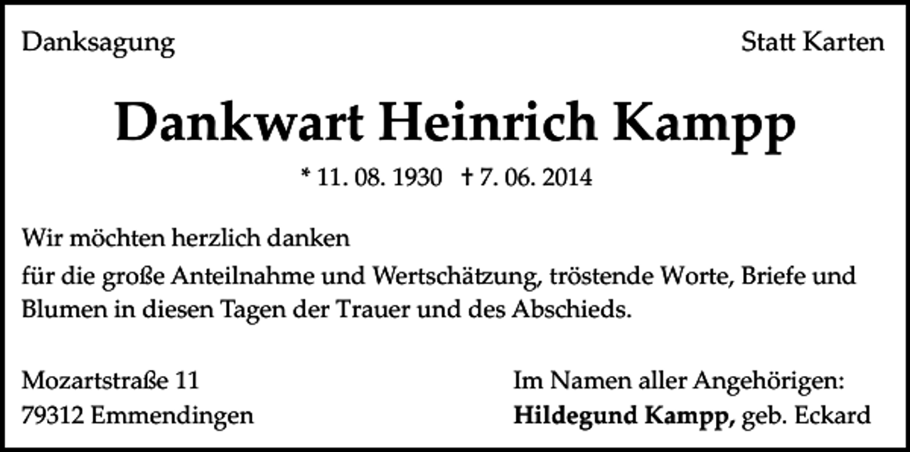 <p>Danksagung</p><p>Sta� Karten</p><p>Dankwart Heinrich Kampp<br />* 11. 08. 1930 † 7. 06. 2014<br />Wir möchten herzlich danken<br />für die große Anteilnahme und Wertschä�ung, tröstende Worte, Briefe und<br />Blumen in diesen Tagen der Trauer und des Abschieds.<br />Mozartstraße 11<br />79312 Emmendingen</p><p>Im Namen aller Angehörigen:<br />Hildegund Kampp, geb. Eckard</p>