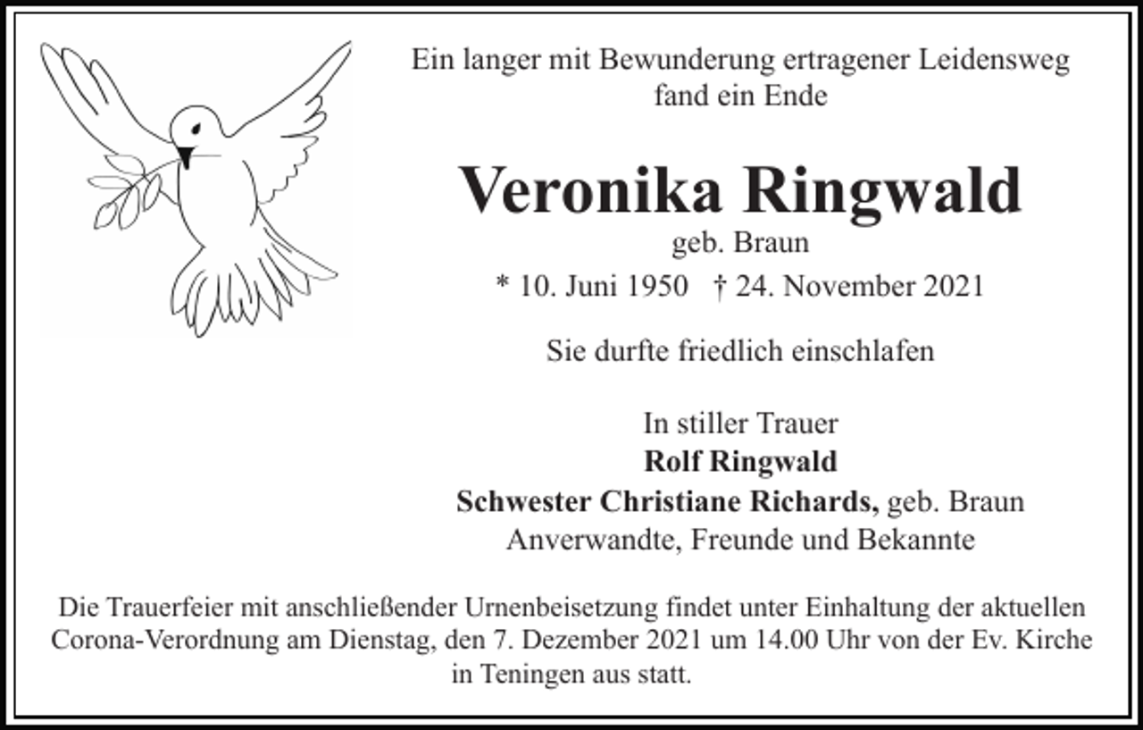 <p>Ein langer mit Bewunderung ertragener Leidensweg<br />fand ein Ende</p><p>Veronika Ringwald<br />geb. Braun<br />* 10. Juni 1950 † 24. November 2021<br />Sie durfte friedlich einschlafen<br />In stiller Trauer<br />Rolf Ringwald<br />Schwester Christiane Richards, geb. Braun<br />Anverwandte, Freunde und Bekannte<br />Die Trauerfeier mit anschließender Urnenbeisetzung findet unter Einhaltung der aktuellen<br />Corona-Verordnung am Dienstag, den 7. Dezember 2021 um 14.00 Uhr von der Ev. Kirche<br />in Teningen aus statt.</p>