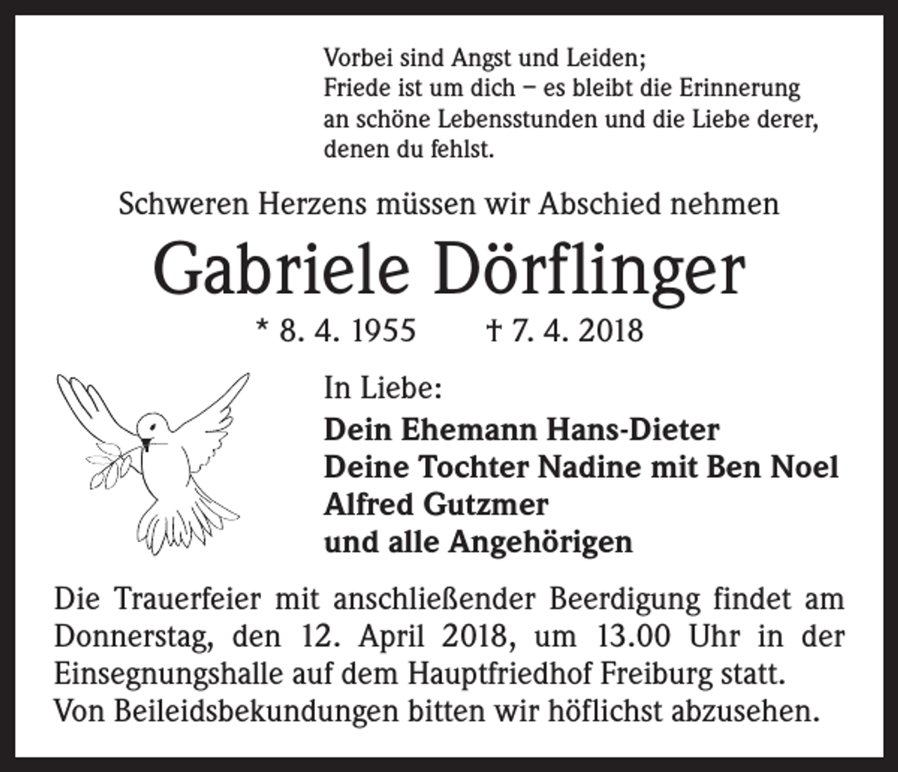<p>Vorbei sind Angst und Leiden;<br />Friede ist um dich – es bleibt die Erinnerung<br />an schöne Lebensstunden und die Liebe derer,<br />denen du fehlst.</p><p>Schweren Herzens müssen wir Abschied nehmen</p><p>Gabriele Dörflinger<br />* 8. 4. 1955 † 7. 4. 2018</p><p>In Liebe:<br />Dein Ehemann Hans-Dieter<br />Deine Tochter Nadine mit Ben Noel<br />Alfred Gutzmer<br />und alle Angehörigen<br />Die Trauerfeier mit anschließender Beerdigung findet am<br />Donnerstag, den 12. April 2018, um 13.00 Uhr in der<br />Einsegnungshalle auf dem Hauptfriedhof Freiburg statt.<br />Von Beileidsbekundungen bitten wir höflichst abzusehen.</p>