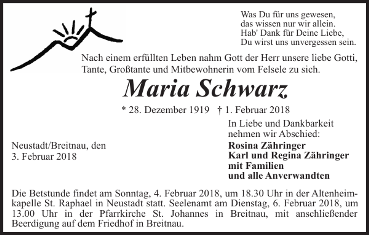 <p>Was Du für uns gewesen,<br />das wissen nur wir allein.<br />Hab' Dank für Deine Liebe,<br />Du wirst uns unvergessen sein.</p><p>Nach einem erfüllten Leben nahm Gott der Herr unsere liebe Gotti,<br />Tante, Großtante und Mitbewohnerin vom Felsele zu sich.</p><p>Maria Schwarz</p><p>Neustadt/Breitnau, den<br />3. Februar 2018</p><p>* 28. Dezember 1919 † 1. Februar 2018<br />In Liebe und Dankbarkeit<br />nehmen wir Abschied:<br />Rosina Zähringer<br />Karl und Regina Zähringer<br />mit Familien<br />und alle Anverwandten</p><p>Die Betstunde findet am Sonntag, 4. Februar 2018, um 18.30 Uhr in der Altenheimkapelle St. Raphael in Neustadt statt. Seelenamt am Dienstag, 6. Februar 2018, um<br />13.00 Uhr in der Pfarrkirche St. Johannes in Breitnau, mit anschließender<br />Beerdigung auf dem Friedhof in Breitnau.</p>