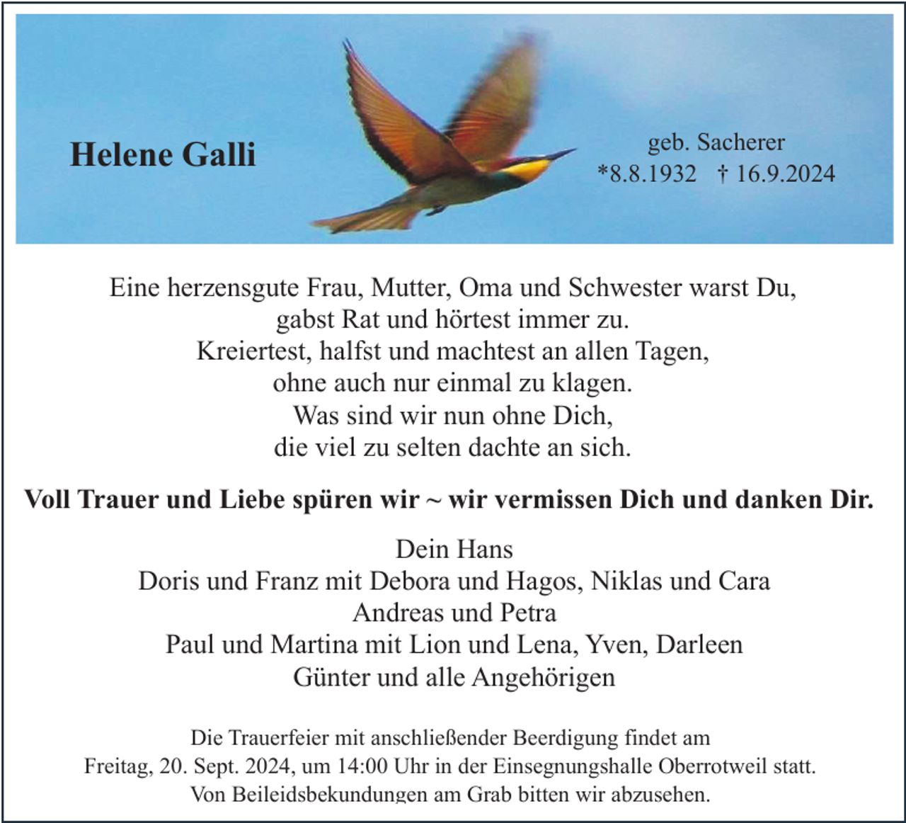 <p>Helene Galli</p><p>geb. Sacherer<br />*8.8.1932 † 16.9.2024</p><p>Eine herzensgute Frau, Mutter, Oma und Schwester warst Du,<br />gabst Rat und hörtest immer zu.<br />Kreiertest, halfst und machtest an allen Tagen,<br />ohne auch nur einmal zu klagen.<br />Was sind wir nun ohne Dich,<br />die viel zu selten dachte an sich.<br />Voll Trauer und Liebe spüren wir ~ wir vermissen Dich und danken Dir.<br />Dein Hans<br />Doris und Franz mit Debora und Hagos, Niklas und Cara<br />Andreas und Petra<br />Paul und Martina mit Lion und Lena, Yven, Darleen<br />Günter und alle Angehörigen<br />Die Trauerfeier mit anschließender Beerdigung findet am<br />Freitag, 20. Sept. 2024, um 14:00 Uhr in der Einsegnungshalle Oberrotweil statt.<br />Von Beileidsbekundungen am Grab bitten wir abzusehen.</p>