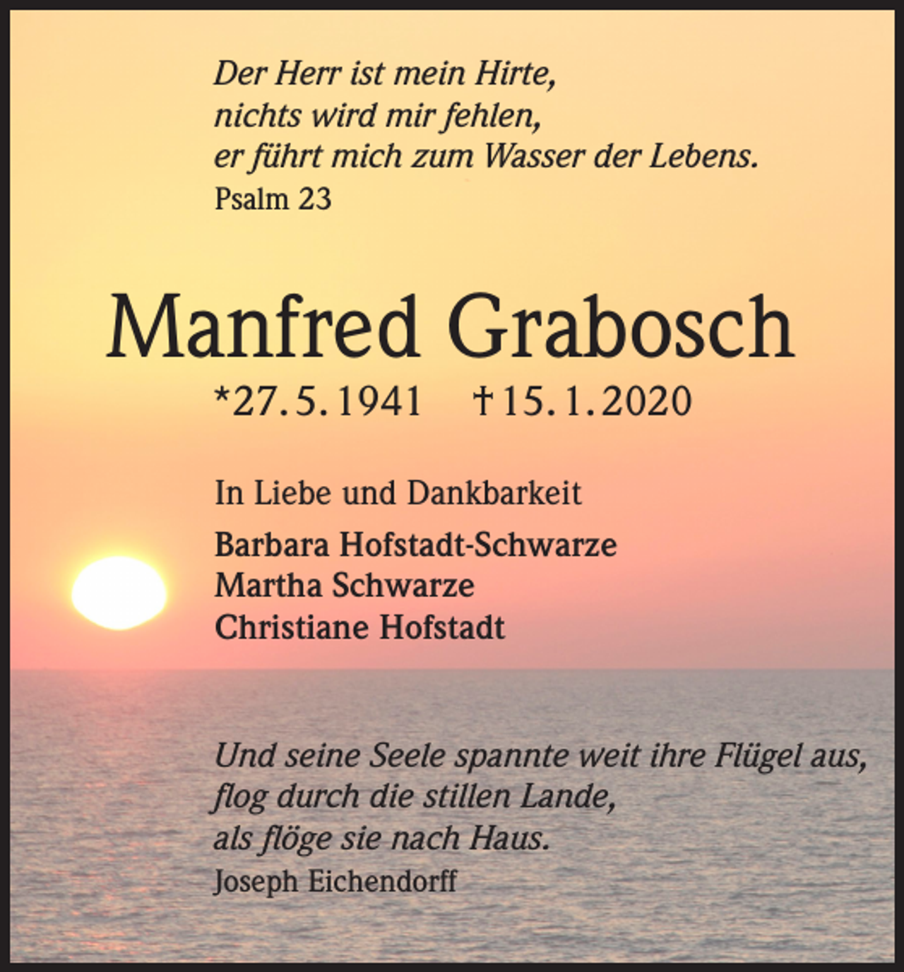 <p>Der Herr ist mein Hirte,<br />nichts wird mir fehlen,<br />er führt mich zum Wasser der Lebens.<br />Psalm 23</p><p>Manfred Grabosch<br />*27. 5. 1941</p><p>† 15. 1. 2020</p><p>In Liebe und Dankbarkeit<br />Barbara Hofstadt-Schwarze<br />Martha Schwarze<br />Christiane Hofstadt</p><p>Und seine Seele spannte weit ihre Flügel aus,<br />flog durch die stillen Lande,<br />als flöge sie nach Haus.<br />Joseph Eichendorff</p>