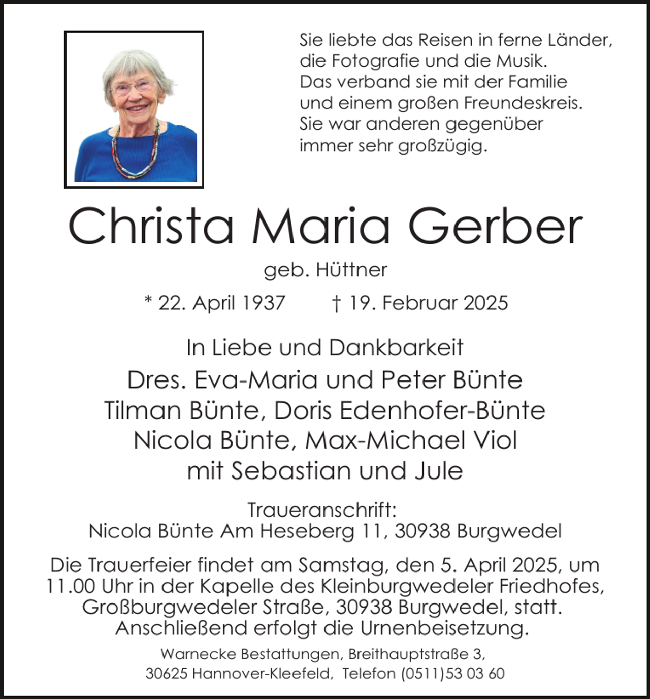 <p>Sie liebte das Reisen in ferne Länder,<br />die Fotografie und die Musik.<br />Das verband sie mit der Familie<br />und einem großen Freundeskreis.<br />Sie war anderen gegenüber<br />immer sehr großzügig.</p><p>Christa Maria Gerber<br />geb. Hüttner</p><p>* 22. April 1937</p><p>† 19. Februar 2025</p><p>In Liebe und Dankbarkeit</p><p>Dres. Eva-Maria und Peter Bünte<br />Tilman Bünte, Doris Edenhofer-Bünte<br />Nicola Bünte, Max-Michael Viol<br />mit Sebastian und Jule<br />Traueranschrift:<br />Nicola Bünte Am Heseberg 11, 30938 Burgwedel<br />Die Trauerfeier findet am Samstag, den 5. April 2025, um<br />11.00 Uhr in der Kapelle des Kleinburgwedeler Friedhofes,<br />Großburgwedeler Straße, 30938 Burgwedel, statt.<br />Anschließend erfolgt die Urnenbeisetzung.<br />Warnecke Bestattungen, Breithauptstraße 3,<br />30625 Hannover-Kleefeld, Telefon (0511)53 03 60</p>