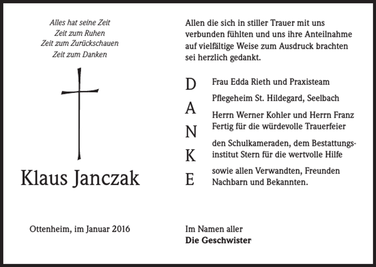 <p>Alles hat seine Zeit<br />Zeit zum Ruhen<br />Zeit zum Zurückschauen<br />Zeit zum Danken</p><p>Klaus Janczak<br />Ottenheim, im Januar 2016</p><p>Allen die sich in stiller Trauer mit uns<br />verbunden fühlten und uns ihre Anteilnahme<br />auf vielfältige Weise zum Ausdruck brachten<br />sei herzlich gedankt.</p><p>D<br />A<br />N<br />K<br />E</p><p>Frau Edda Rieth und Praxisteam<br />Pflegeheim St. Hildegard, Seelbach<br />Herrn Werner Kohler und Herrn Franz<br />Fertig für die würdevolle Trauerfeier<br />den Schulkameraden, dem Bestattungsinstitut Stern für die wertvolle Hilfe<br />sowie allen Verwandten, Freunden<br />Nachbarn und Bekannten.</p><p>Im Namen aller<br />Die Geschwister</p>