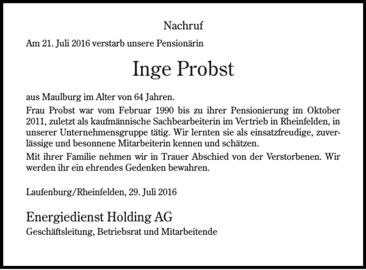 <p>Nachruf<br />Am 21. Juli 2016 verstarb unsere Pensionärin</p><p>Inge Probst<br />aus Maulburg im Alter von 64 Jahren.<br />Frau Probst war vom Februar 1990 bis zu ihrer Pensionierung im Oktober<br />2011, zuletzt als kaufmännische Sachbearbeiterin im Vertrieb in Rheinfelden, in<br />unserer Unternehmensgruppe tätig. Wir lernten sie als einsatzfreudige, zuverlässige und besonnene Mitarbeiterin kennen und schätzen.<br />Mit ihrer Familie nehmen wir in Trauer Abschied von der Verstorbenen. Wir<br />werden ihr ein ehrendes Gedenken bewahren.<br />Laufenburg/Rheinfelden, 29. Juli 2016</p><p>Energiedienst Holding AG<br />Geschäftsleitung, Betriebsrat und Mitarbeitende</p>
