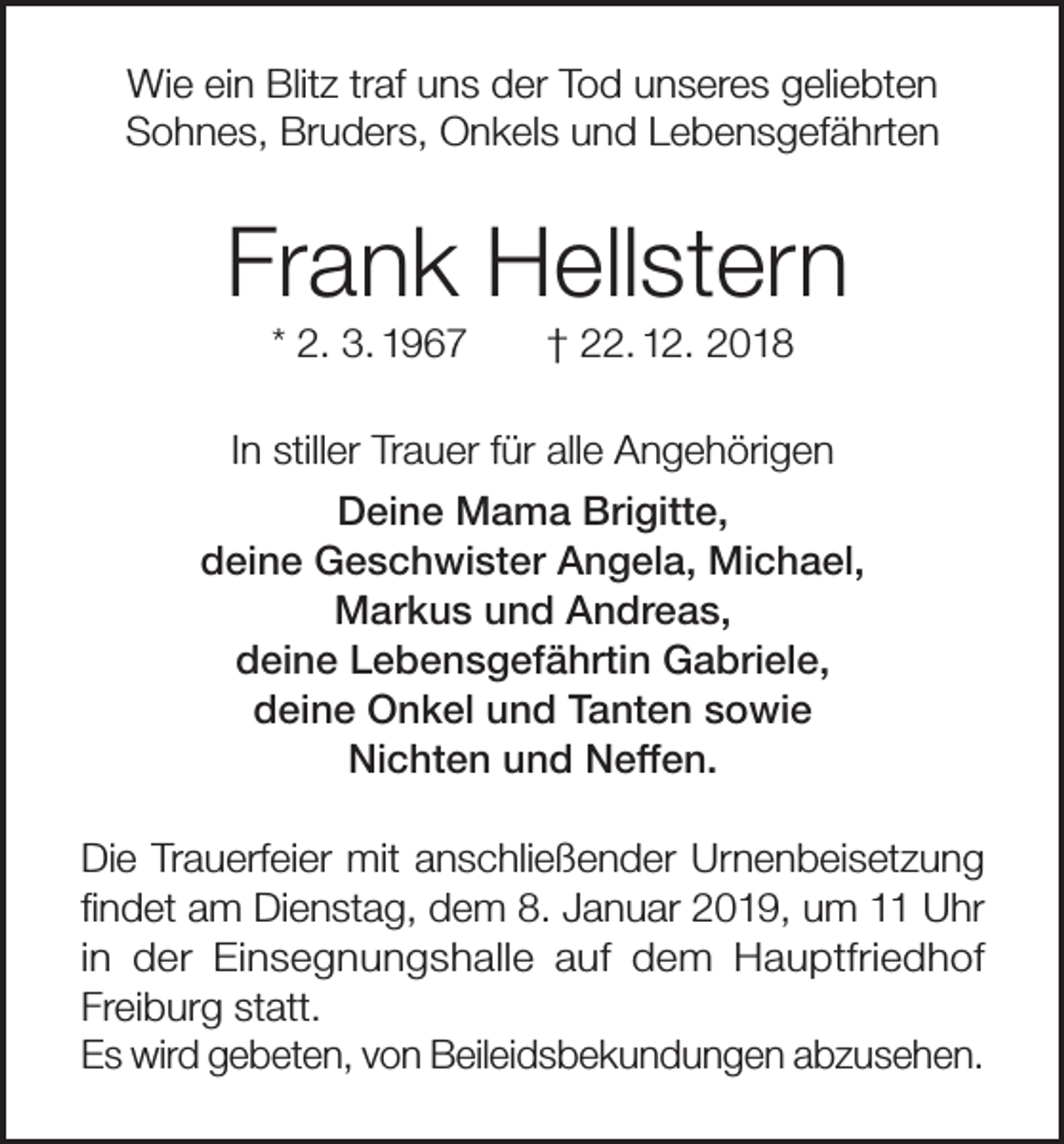 <p>Wie ein Blitz traf uns der Tod unseres geliebten<br />Sohnes, Bruders, Onkels und Lebensgefährten</p><p>Frank Hellstern<br />* 2. 3. 1967</p><p>† 22. 12. 2018</p><p>In stiller Trauer für alle Angehörigen<br />Deine Mama Brigitte,<br />deine Geschwister Angela, Michael,<br />Markus und Andreas,<br />deine Lebensgefährtin Gabriele,<br />deine Onkel und Tanten sowie<br />Nichten und Neffen.<br />Die Trauerfeier mit anschließender Urnenbeisetzung<br />findet am Dienstag, dem 8. Januar 2019, um 11 Uhr<br />in der Einsegnungshalle auf dem Hauptfriedhof<br />Freiburg statt.<br />Es wird gebeten, von Beileidsbekundungen abzusehen.</p>