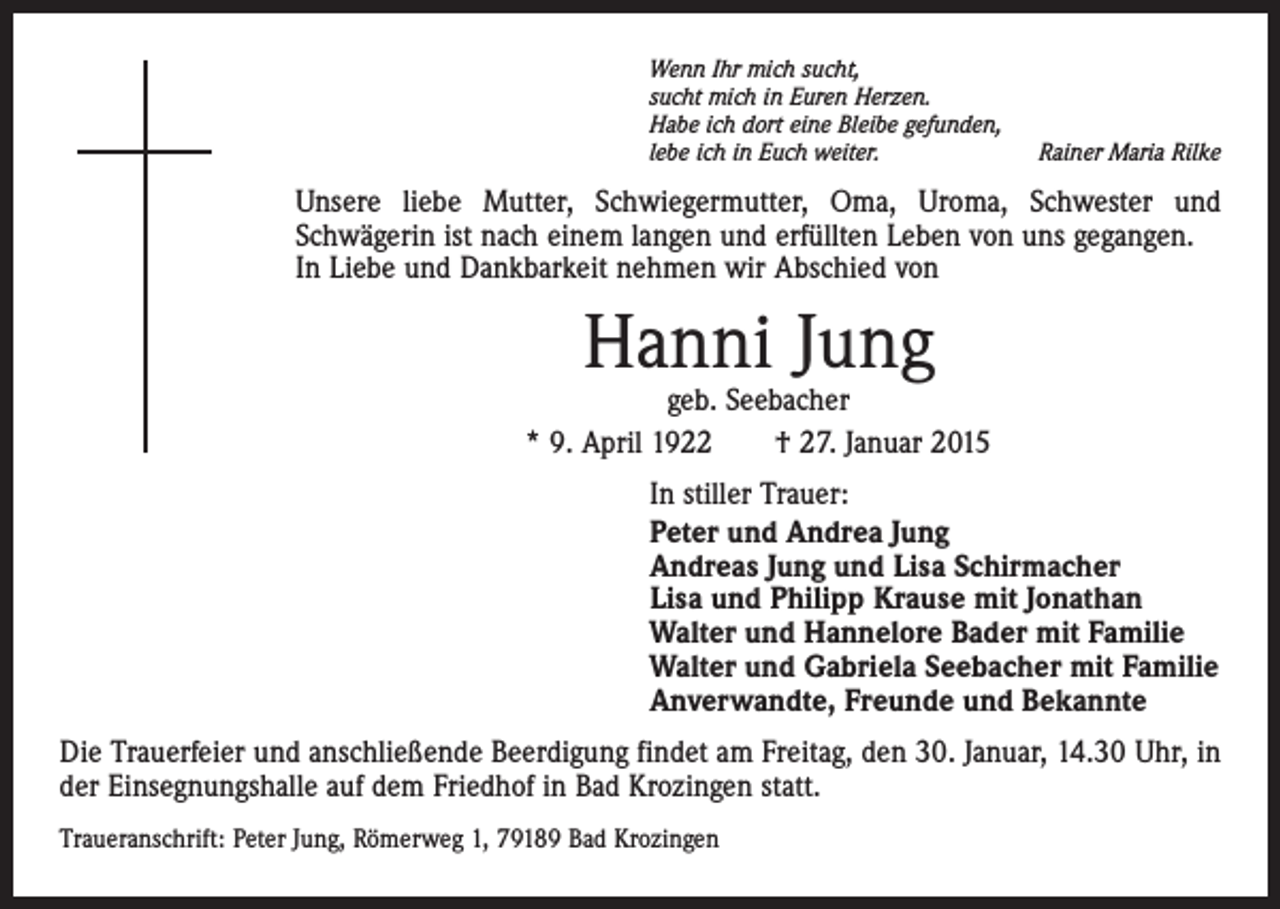 <p>Wenn Ihr mich sucht,<br />sucht mich in Euren Herzen.<br />Habe ich dort eine Bleibe gefunden,<br />lebe ich in Euch weiter.</p><p>Rainer Maria Rilke</p><p>Unsere liebe Mutter, Schwiegermutter, Oma, Uroma, Schwester und<br />Schwägerin ist nach einem langen und erfüllten Leben von uns gegangen.<br />In Liebe und Dankbarkeit nehmen wir Abschied von</p><p>Hanni Jung</p><p>geb. Seebacher<br />* 9. April 1922 † 27. Januar 2015<br />In stiller Trauer:<br />Peter und Andrea Jung<br />Andreas Jung und Lisa Schirmacher<br />Lisa und Philipp Krause mit Jonathan<br />Walter und Hannelore Bader mit Familie<br />Walter und Gabriela Seebacher mit Familie<br />Anverwandte, Freunde und Bekannte<br />Die Trauerfeier und anschließende Beerdigung findet am Freitag, den 30. Januar, 14.30 Uhr, in<br />der Einsegnungshalle auf dem Friedhof in Bad Krozingen statt.<br />Traueranschrift: Peter Jung, Römerweg 1, 79189 Bad Krozingen</p>