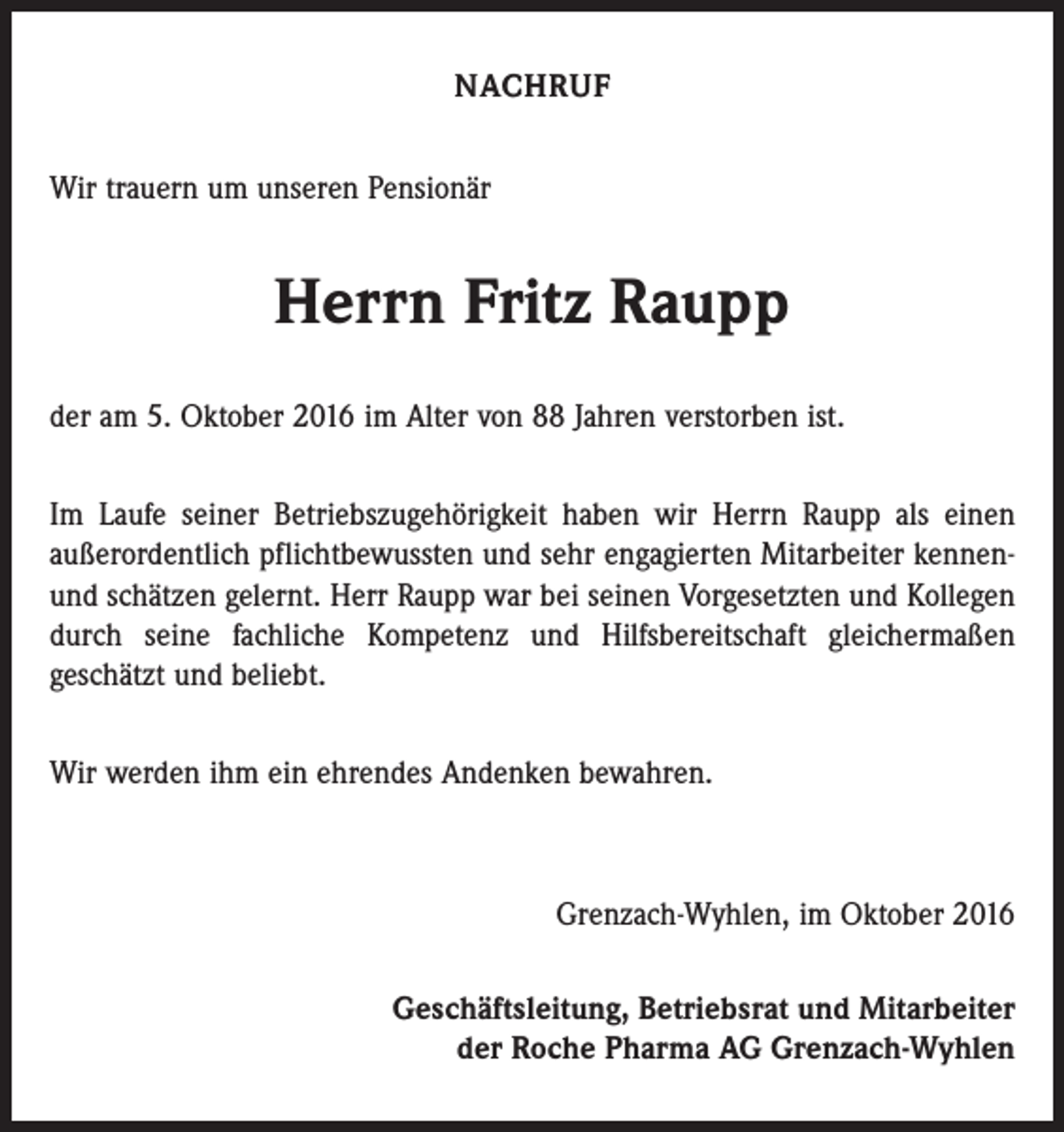 <p>NACHRUF<br />Wir trauern um unseren Pensionär</p><p>Herrn Fritz Raupp<br />der am 5. Oktober 2016 im Alter von 88 Jahren verstorben ist.<br />Im Laufe seiner Betriebszugehörigkeit haben wir Herrn Raupp als einen<br />­außerordentlich pflichtbewussten und sehr engagierten Mitarbeiter kennenund schätzen gelernt. Herr Raupp war bei seinen Vorgesetzten und Kollegen<br />durch seine fachliche Kompetenz und Hilfsbereitschaft gleicher­maßen<br />geschätzt und beliebt.<br />Wir werden ihm ein ehrendes Andenken bewahren.</p><p>Grenzach-Wyhlen, im Oktober 2016<br />Geschäftsleitung, Betriebsrat und Mitarbeiter<br />der Roche Pharma AG Grenzach-Wyhlen</p>