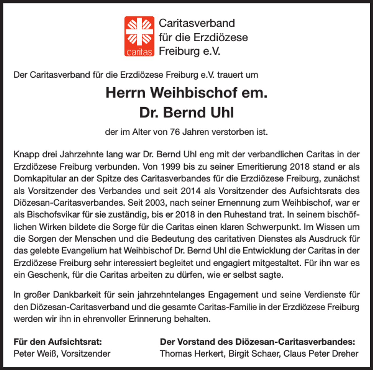 <p>Caritas-Stiftung<br />Caritasverband<br />für die<br />die Erzdiözese<br />für<br />Erzdiözese<br />Freiburg<br />Freiburg e.V.<br />Der Caritasverband für die Erzdiözese Freiburg e.V. trauert um</p><p>Herrn Weihbischof em.<br />Dr. Bernd Uhl<br />der im Alter von 76 Jahren verstorben ist.<br />Knapp drei Jahrzehnte lang war Dr. Bernd Uhl eng mit der verbandlichen Caritas in der<br />Erzdiözese Freiburg verbunden. Von 1999 bis zu seiner Emeritierung 2018 stand er als<br />Domkapitular an der Spitze des Caritasverbandes für die Erzdiözese Freiburg, zunächst<br />als Vorsitzender des Verbandes und seit 2014 als Vorsitzender des Aufsichtsrats des<br />Diözesan-Caritasverbandes. Seit 2003, nach seiner Ernennung zum Weihbischof, war er<br />als Bischofsvikar für sie zuständig, bis er 2018 in den Ruhestand trat. In seinem bischöflichen Wirken bildete die Sorge für die Caritas einen klaren Schwerpunkt. Im Wissen um<br />die Sorgen der Menschen und die Bedeutung des caritativen Dienstes als Ausdruck für<br />das gelebte Evangelium hat Weihbischof Dr. Bernd Uhl die Entwicklung der Caritas in der<br />Erzdiözese Freiburg sehr interessiert begleitet und engagiert mitgestaltet. Für ihn war es<br />ein Geschenk, für die Caritas arbeiten zu dürfen, wie er selbst sagte.<br />In großer Dankbarkeit für sein jahrzehntelanges Engagement und seine Verdienste für<br />den Diözesan-Caritasverband und die gesamte Caritas-Familie in der Erzdiözese Freiburg<br />werden wir ihn in ehrenvoller Erinnerung behalten.<br />Für den Aufsichtsrat:<br />Peter Weiß, Vorsitzender</p><p>Der Vorstand des Diözesan-Caritasverbandes:<br />Thomas Herkert, Birgit Schaer, Claus Peter Dreher</p>