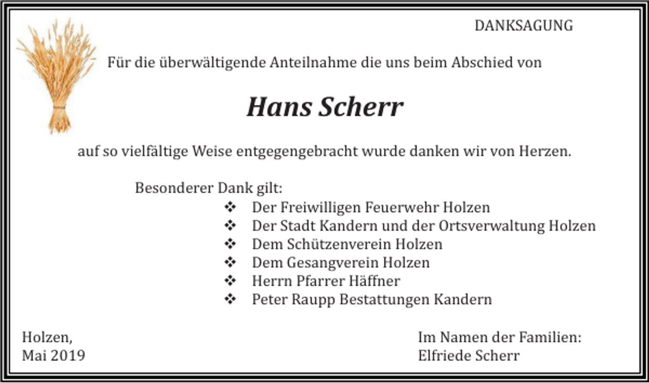 <p>DANKSAGUNG<br />Für die überwältigende Anteilnahme die uns beim Abschied von</p><p>Hans Scherr<br />auf so vielfältige Weise entgegengebracht wurde danken wir von Herzen.<br />Besonderer Dank gilt:<br />❖ Der Freiwilligen Feuerwehr Holzen<br />❖ Der Stadt Kandern und der Ortsverwaltung Holzen<br />❖ Dem Schützenverein Holzen<br />❖ Dem Gesangverein Holzen<br />❖ Herrn Pfarrer Häffner<br />❖ Peter Raupp Bestattungen Kandern<br />Holzen,<br />Mai 2019</p><p>Im Namen der Familien:<br />Elfriede Scherr</p>