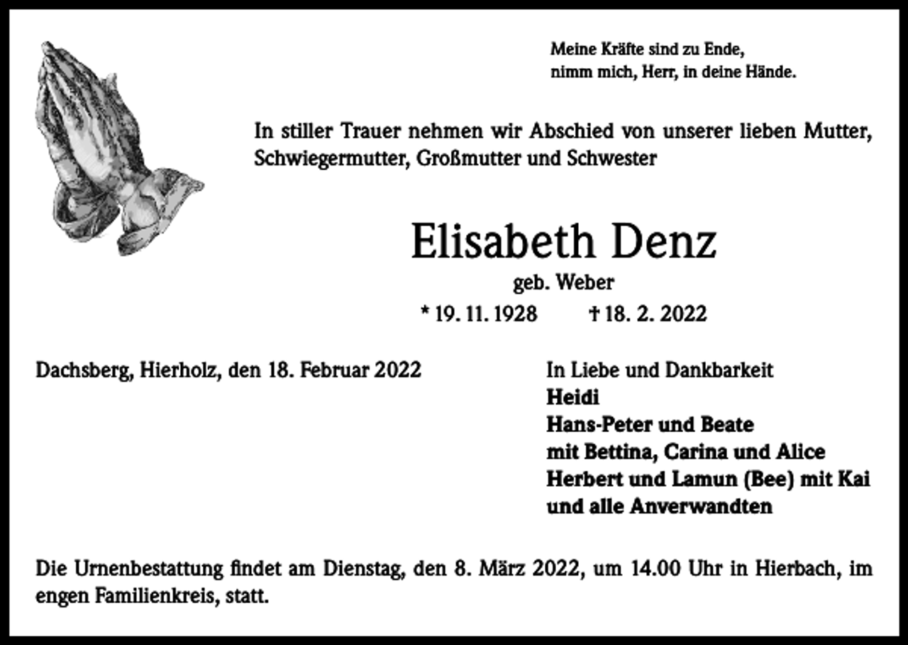 <p>Meine Kräfte sind zu Ende,<br />nimm mich, Herr, in deine Hände.</p><p>In stiller Trauer nehmen wir Abschied von unserer lieben Mutter,<br />Schwiegermutter, Großmutter und Schwester</p><p>Elisabeth Denz<br />geb. Weber<br />* 19. 11. 1928<br />† 18. 2. 2022</p><p>Dachsberg, Hierholz, den 18. Februar 2022 In Liebe und Dankbarkeit<br />Heidi<br />Hans-Peter und Beate<br />mit Bettina, Carina und Alice<br />Herbert und Lamun (Bee) mit Kai<br />und alle Anverwandten<br />Die Urnenbestattung findet am Dienstag, den 8. März 2022, um 14.00 Uhr in Hierbach, im<br />engen Familienkreis, statt.</p>