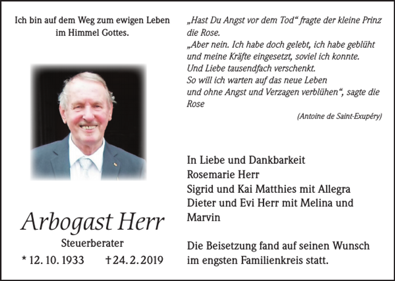 <p>Ich bin auf dem Weg zum ewigen Leben<br />im Himmel Gottes.</p><p>Arbogast Herr<br />Steuerberater<br />* 12. 10. 1933<br />† 24. 2. 2019</p><p>„Hast Du Angst vor dem Tod“ fragte der kleine Prinz<br />die Rose.<br />„Aber nein. Ich habe doch gelebt, ich habe geblüht<br />und meine Kräfte eingesetzt, soviel ich konnte.<br />Und Liebe tausendfach verschenkt.<br />So will ich warten auf das neue Leben<br />und ohne Angst und Verzagen verblühen“, sagte die<br />Rose<br />(Antoine de Saint-Exupéry)</p><p>In Liebe und Dankbarkeit<br />Rosemarie Herr<br />Sigrid und Kai Matthies mit Allegra<br />Dieter und Evi Herr mit Melina und<br />Marvin<br />Die Beisetzung fand auf seinen Wunsch<br />im engsten Familienkreis statt.</p>