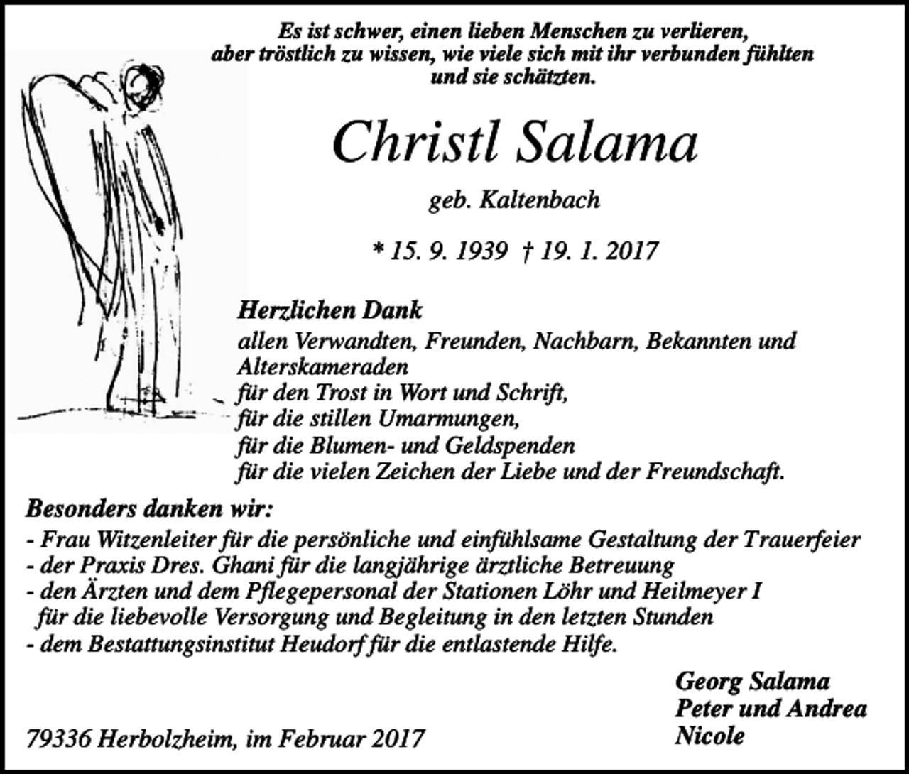 <p>Es ist schwer, einen lieben Menschen zu verlieren,<br />aber tröstlich zu wissen, wie viele sich mit ihr verbunden fühlten<br />und sie schätzten.</p><p>Christl Salama<br />geb. Kaltenbach<br />* 15. 9. 1939 † 19. 1. 2017<br />Herzlichen Dank<br />allen Verwandten, Freunden, Nachbarn, Bekannten und<br />Alterskameraden<br />für den Trost in Wort und Schrift,<br />für die stillen Umarmungen,<br />für die Blumen- und Geldspenden<br />für die vielen Zeichen der Liebe und der Freundschaft.<br />Besonders danken wir:<br />- Frau Witzenleiter für die persönliche und einfühlsame Gestaltung der Trauerfeier<br />- der Praxis Dres. Ghani für die langjährige ärztliche Betreuung<br />- den Ärzten und dem Pflegepersonal der Stationen Löhr und Heilmeyer I<br />für die liebevolle Versorgung und Begleitung in den letzten Stunden<br />- dem Bestattungsinstitut Heudorf für die entlastende Hilfe.<br />Georg Salama<br />Peter und Andrea<br />Nicole<br />79336 Herbolzheim, im Februar 2017</p>