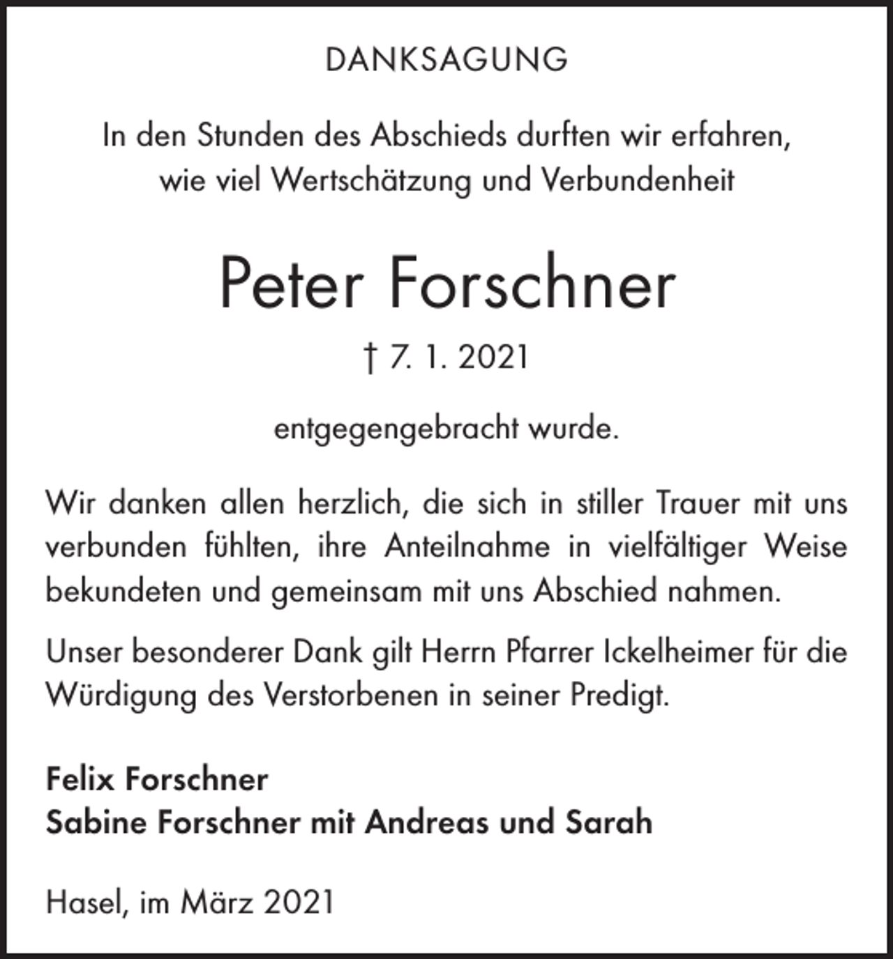 <p>DANKSAGUNG<br />In den Stunden des Abschieds durften wir erfahren,<br />wie viel Wertschätzung und Verbundenheit</p><p>Peter Forschner<br />† 7. 1. 2021<br />entgegengebracht wurde.<br />Wir danken allen herzlich, die sich in stiller Trauer mit uns<br />verbunden fühlten, ihre Anteilnahme in vielfältiger Weise<br />bekundeten und gemeinsam mit uns Abschied nahmen.<br />Unser besonderer Dank gilt Herrn Pfarrer Ickelheimer für die<br />Würdigung des Verstorbenen in seiner Predigt.<br />Felix Forschner<br />Sabine Forschner mit Andreas und Sarah<br />Hasel, im März 2021</p>