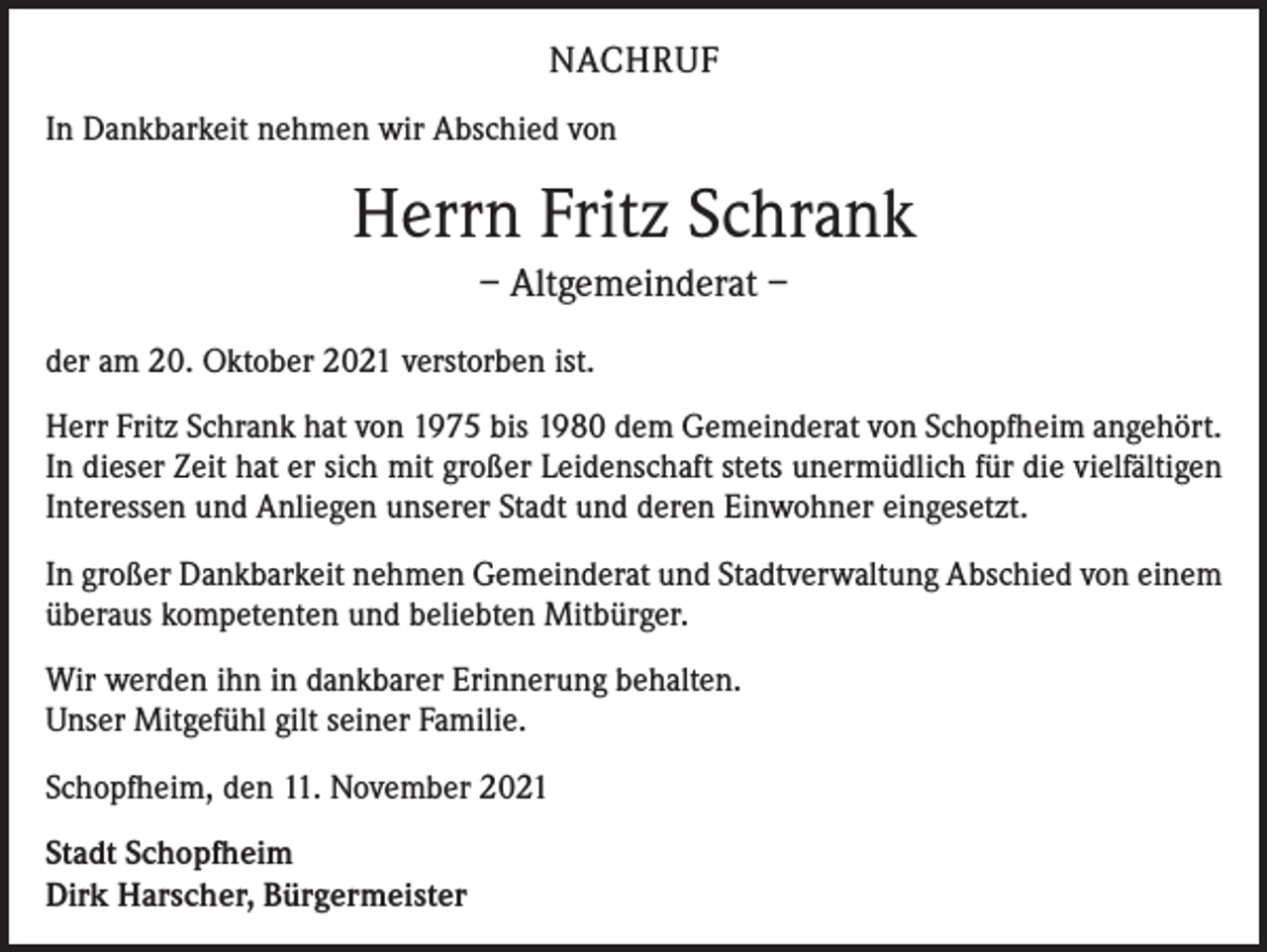 <p>NACHRUF<br />In Dankbarkeit nehmen wir Abschied von</p><p>Herrn Fritz Schrank<br />– Altgemeinderat –<br />der am 20. Oktober 2021 verstorben ist.<br />Herr Fritz Schrank hat von 1975 bis 1980 dem Gemeinderat von Schopfheim angehört.<br />In dieser Zeit hat er sich mit großer Leidenschaft stets unermüdlich für die vielfältigen<br />Interessen und Anliegen unserer Stadt und deren Einwohner eingesetzt.<br />In großer Dankbarkeit nehmen Gemeinderat und Stadtverwaltung Abschied von einem<br />überaus kompetenten und beliebten Mitbürger.<br />Wir werden ihn in dankbarer Erinnerung behalten.<br />Unser Mitgefühl gilt seiner Familie.<br />Schopfheim, den 11. November 2021<br />Stadt Schopfheim<br />Dirk Harscher, Bürgermeister</p>
