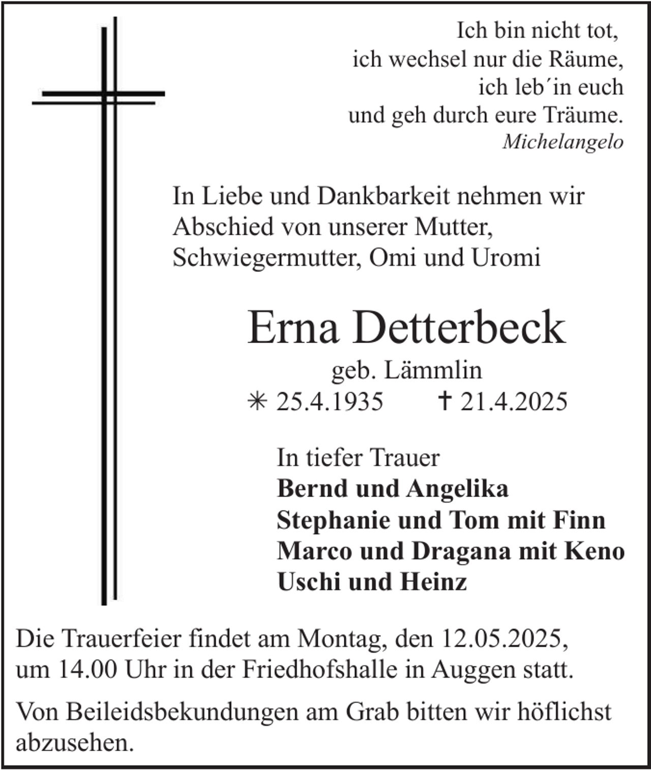 <p>Ich bin nicht tot,<br />ich wechsel nur die Räume,<br />ich leb´in euch<br />und geh durch eure Träume.<br />Michelangelo</p><p>In Liebe und Dankbarkeit nehmen wir<br />Abschied von unserer Mutter,<br />Schwiegermutter, Omi und Uromi</p><p>Erna Detterbeck<br />geb. Lämmlin<br /> 25.4.1935<br /> 21.4.2025<br />In tiefer Trauer<br />Bernd und Angelika<br />Stephanie und Tom mit Finn<br />Marco und Dragana mit Keno<br />Uschi und Heinz<br />Die Trauerfeier findet am Montag, den 12.05.2025,<br />um 14.00 Uhr in der Friedhofshalle in Auggen statt.<br />Von Beileidsbekundungen am Grab bitten wir höflichst<br />abzusehen.</p>