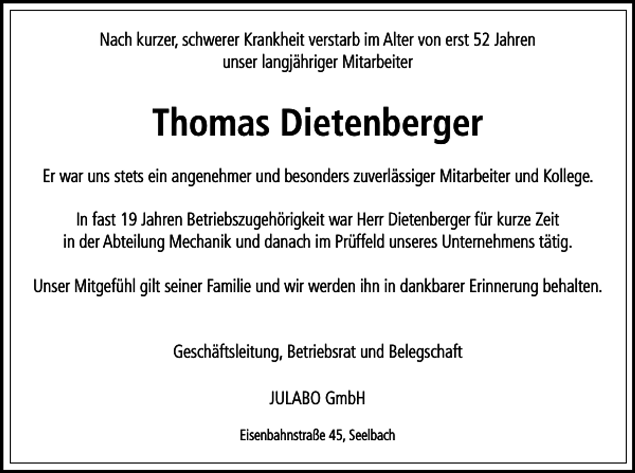 <p>Nach kurzer, schwerer Krankheit verstarb im Alter von erst 52 Jahren<br />unser langjähriger Mitarbeiter</p><p>Thomas Dietenberger<br />Er war uns stets ein angenehmer und besonders zuverlässiger Mitarbeiter und Kollege.<br />In fast 19 Jahren Betriebszugehörigkeit war Herr Dietenberger für kurze Zeit<br />in der Abteilung Mechanik und danach im Prüffeld unseres Unternehmens tätig.<br />Unser Mitgefühl gilt seiner Familie und wir werden ihn in dankbarer Erinnerung behalten.<br />Geschäftsleitung, Betriebsrat und Belegschaft<br />JULABO GmbH<br />Eisenbahnstraße 45, Seelbach</p>